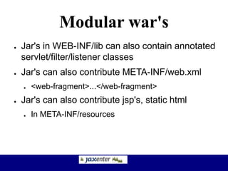 Modular war's
● Jar's in WEB-INF/lib can also contain annotated
servlet/filter/listener classes
● Jar's can also contribute META-INF/web.xml
● <web-fragment>...</web-fragment>
● Jar's can also contribute jsp's, static html
● In META-INF/resources
 