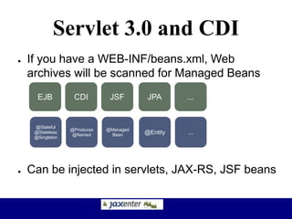 Servlet 3.0 and CDI
● If you have a WEB-INF/beans.xml, Web
archives will be scanned for Managed Beans
● Can be injected in servlets, JAX-RS, JSF beans
EJB CDI JPAJSF ...
@Stateful
@Stateless
@Singleton
@Produces
@Named @Entity
@Managed
Bean ...
EJB
 