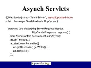 Asynch Servlets
@WebServlet(name="AsyncServlet", asyncSupported=true)
public class AsyncServlet extends HttpServlet {
protected void doGet(HttpServletRequest request,
HttpServletResponse response) {
final AsyncContext ac = request.startAsync();
ac.setTimeout(...)
ac.start( new Runnable(){
ac.getResponse().getWriter()...;
ac.complete();
});
 