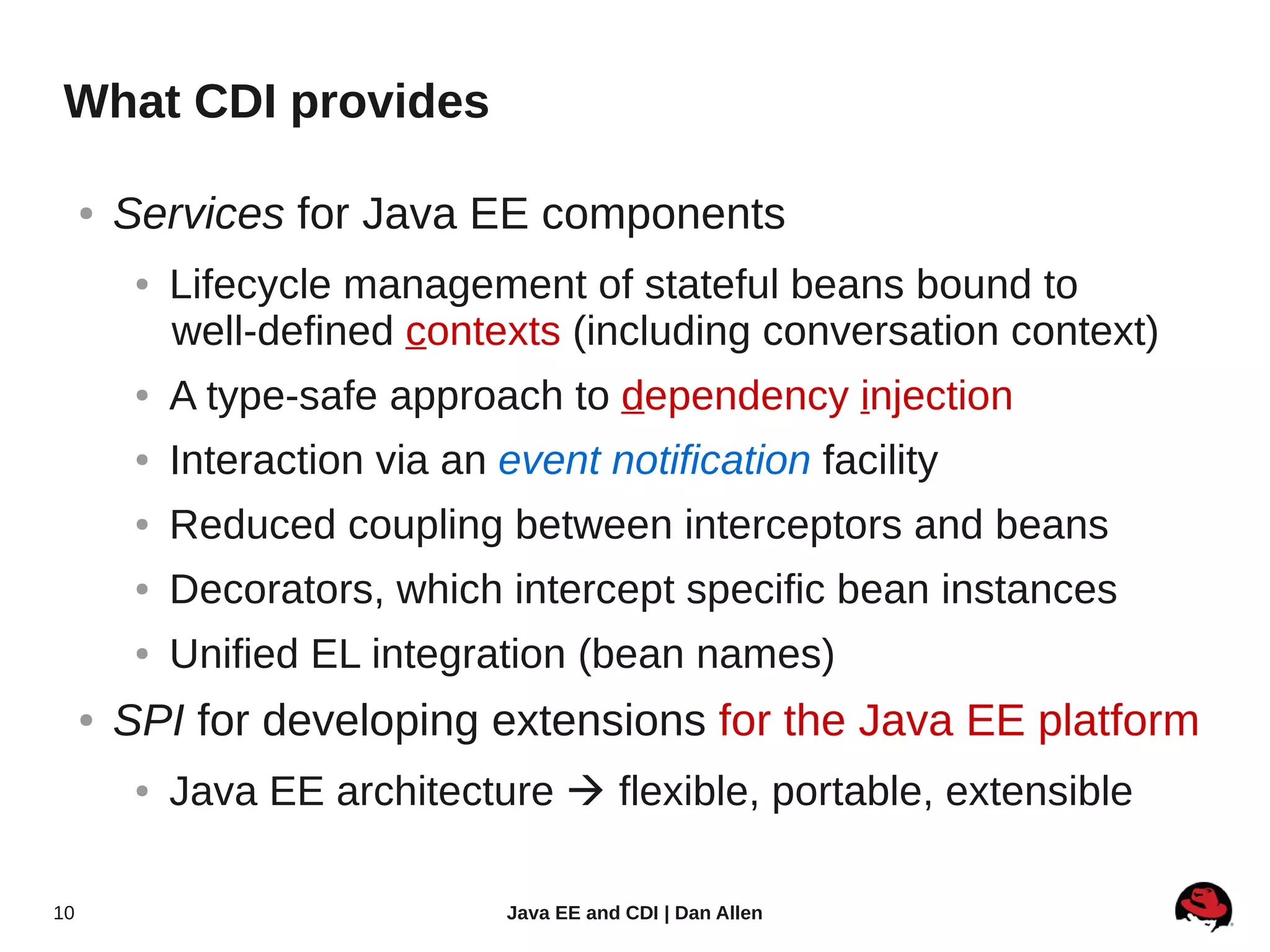 What CDI provides

     ●   Services for Java EE components
          ●   Lifecycle management of stateful beans bound to
              well-defined contexts (including conversation context)
          ●   A type-safe approach to dependency injection
          ●   Interaction via an event notification facility
          ●   Reduced coupling between interceptors and beans
          ●   Decorators, which intercept specific bean instances
          ●   Unified EL integration (bean names)
     ●   SPI for developing extensions for the Java EE platform
          ●   Java EE architecture  flexible, portable, extensible

10                                Java EE and CDI | Dan Allen
 