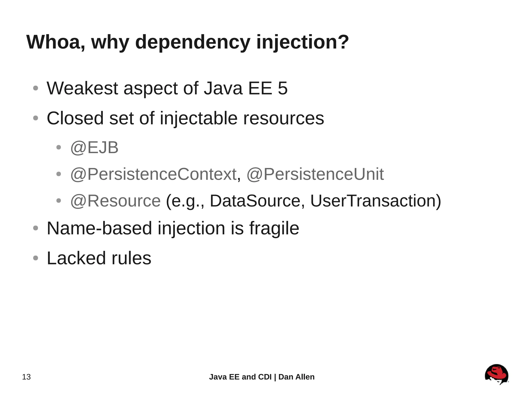 Whoa, why dependency injection?

     ●   Weakest aspect of Java EE 5
     ●   Closed set of injectable resources
          ●   @EJB
          ●   @PersistenceContext, @PersistenceUnit
          ●   @Resource (e.g., DataSource, UserTransaction)
     ●   Name-based injection is fragile
     ●   Lacked rules




13                            Java EE and CDI | Dan Allen
 