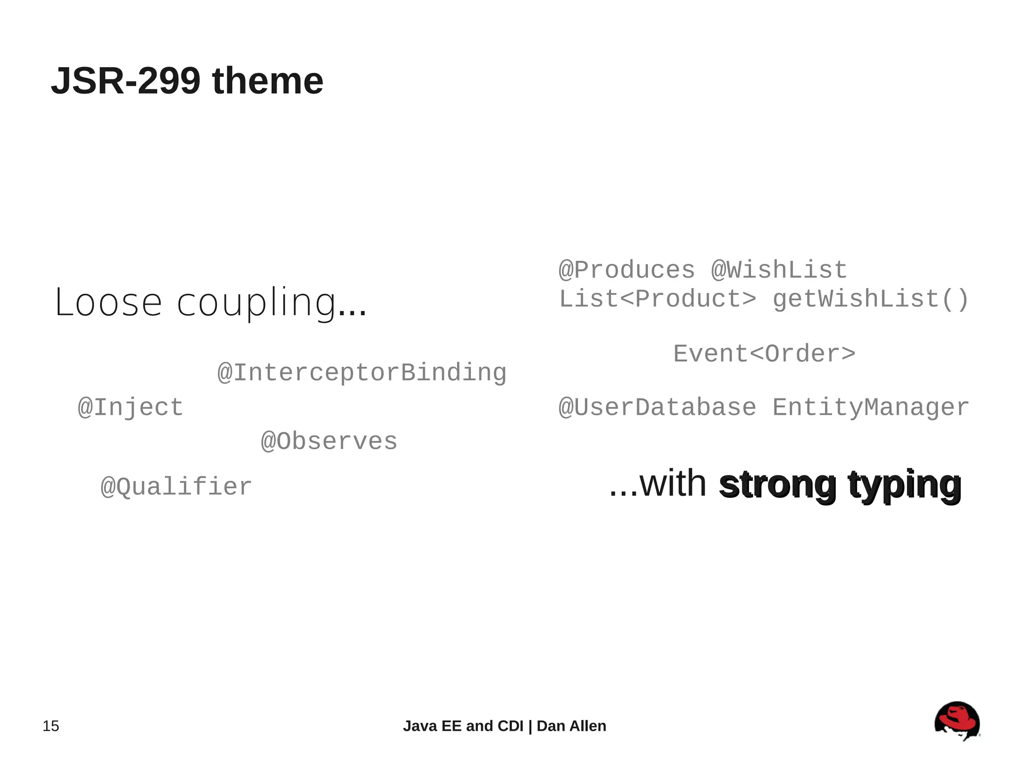 JSR-299 theme



                                                   @Produces @WishList
 Loose coupling...                                 List<Product> getWishList()

                                                                Event<Order>
               @InterceptorBinding
     @Inject                                       @UserDatabase EntityManager
                   @Observes
      @Qualifier                                             ...with strong typing




15                             Java EE and CDI | Dan Allen
 