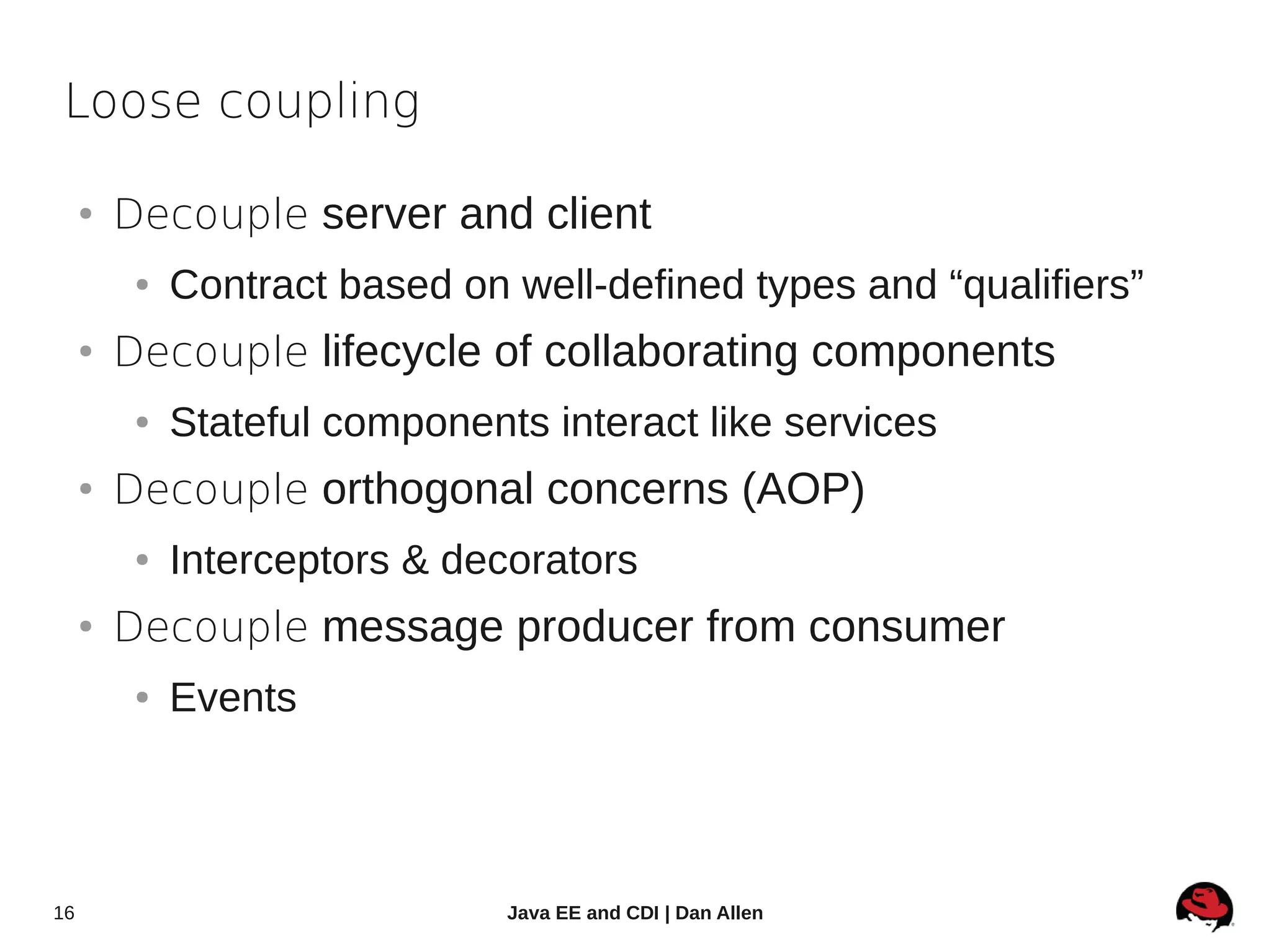 Loose coupling

     ●
         Decouple server and client
          ●   Contract based on well-defined types and “qualifiers”
     ●
         Decouple lifecycle of collaborating components
          ●   Stateful components interact like services
     ●
         Decouple orthogonal concerns (AOP)
          ●   Interceptors & decorators
     ●
         Decouple message producer from consumer
          ●   Events




16                              Java EE and CDI | Dan Allen
 