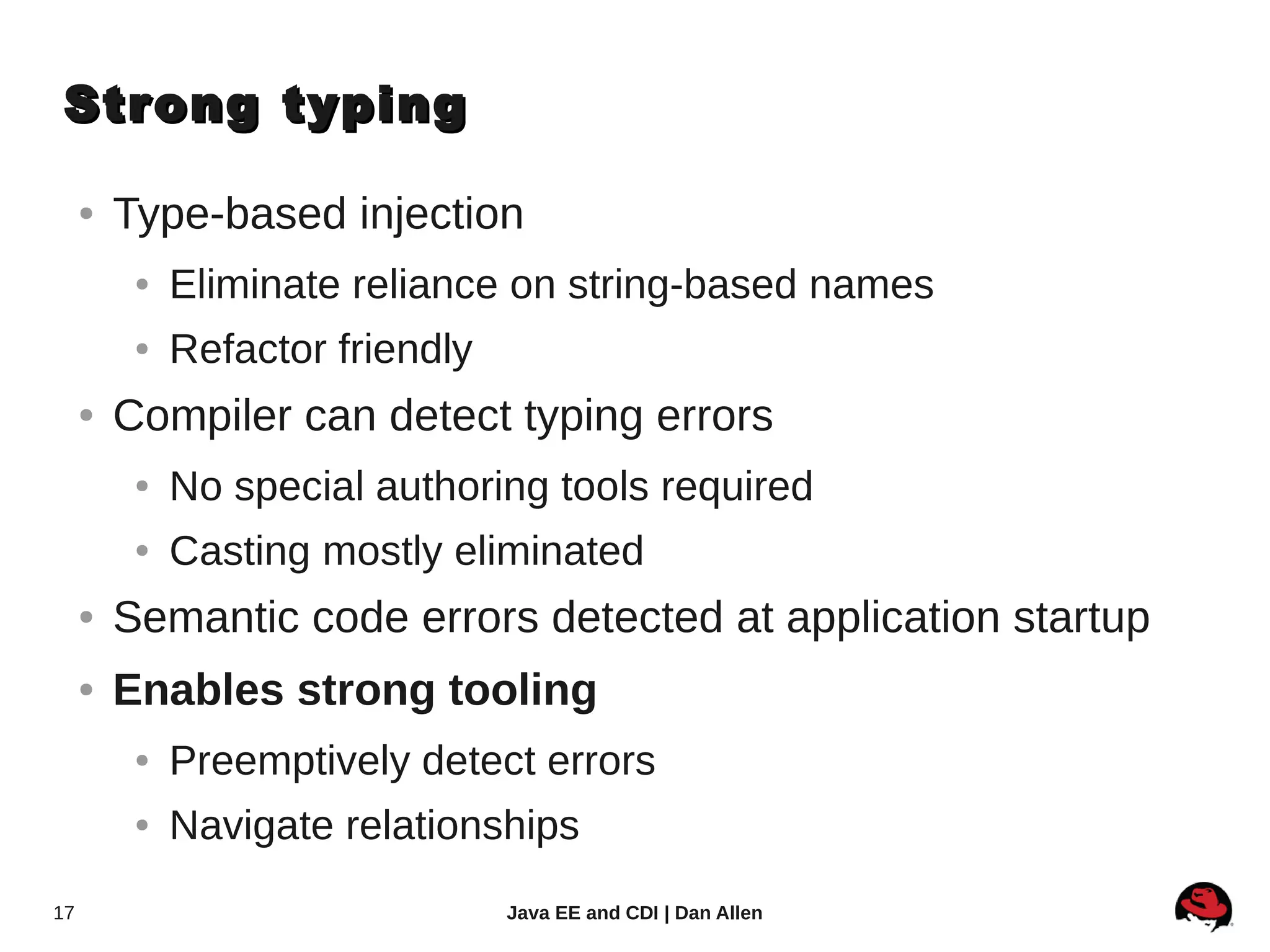 Strong typing

     ●   Type-based injection
          ●   Eliminate reliance on string-based names
          ●   Refactor friendly
     ●   Compiler can detect typing errors
          ●   No special authoring tools required
          ●   Casting mostly eliminated
     ●   Semantic code errors detected at application startup
     ●   Enables strong tooling
          ●   Preemptively detect errors
          ●   Navigate relationships
17                                Java EE and CDI | Dan Allen
 