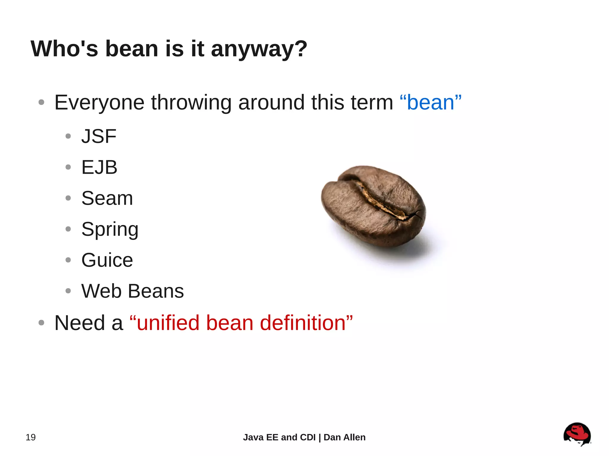 Who's bean is it anyway?

     ●   Everyone throwing around this term “bean”
          ●   JSF
          ●   EJB
          ●   Seam
          ●   Spring
          ●   Guice
          ●   Web Beans
     ●   Need a “unified bean definition”




19                           Java EE and CDI | Dan Allen
 