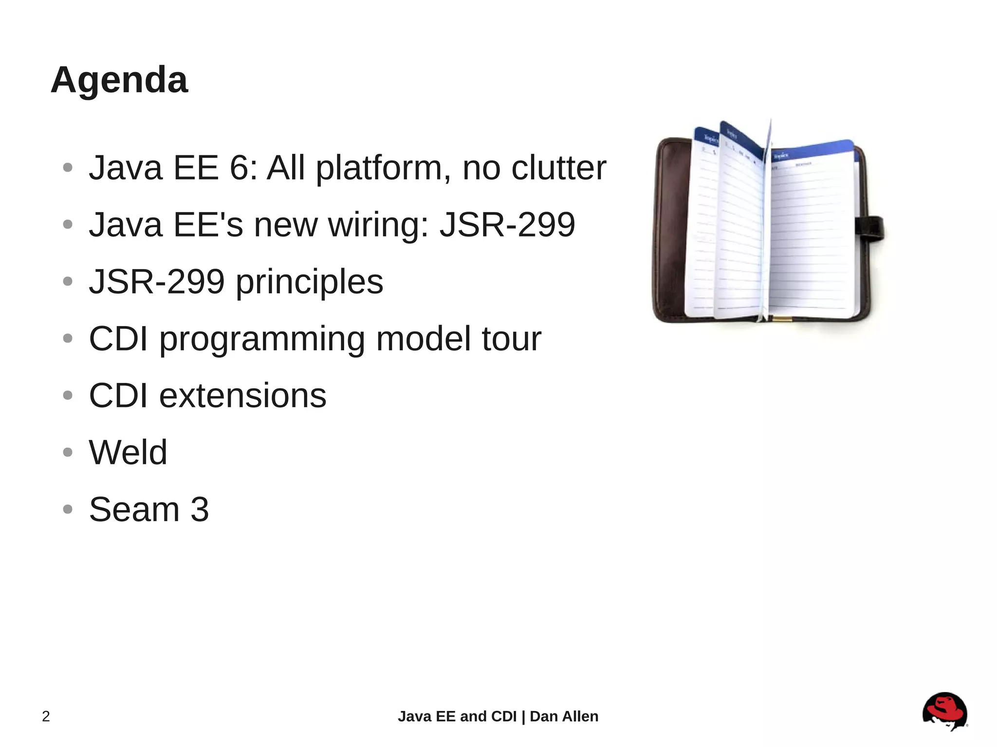 Agenda

    ●   Java EE 6: All platform, no clutter
    ●   Java EE's new wiring: JSR-299
    ●   JSR-299 principles
    ●   CDI programming model tour
    ●   CDI extensions
    ●   Weld
    ●   Seam 3




2                            Java EE and CDI | Dan Allen
 