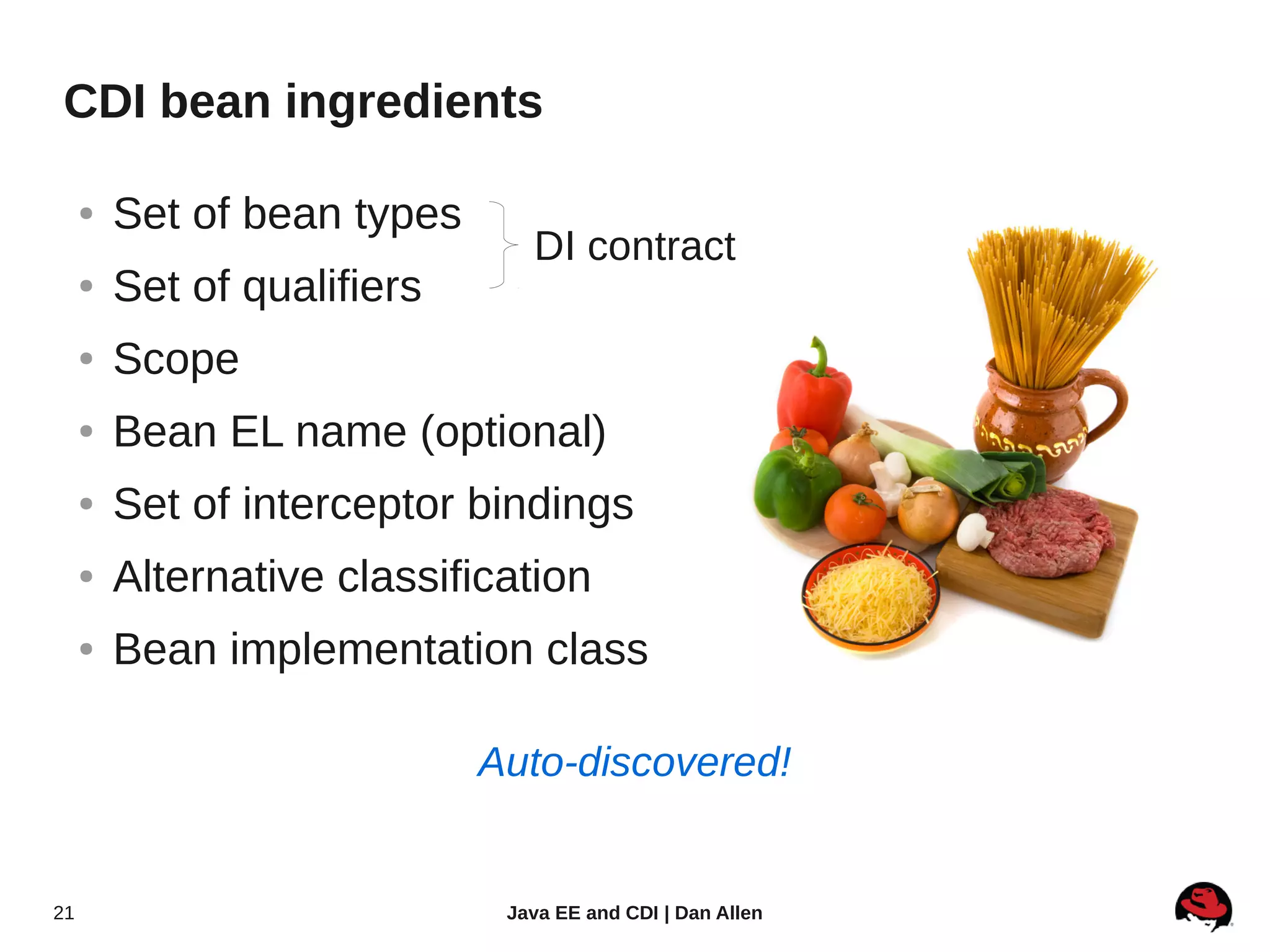 CDI bean ingredients

     ●   Set of bean types
                                DI contract
     ●   Set of qualifiers
     ●   Scope
     ●   Bean EL name (optional)
     ●   Set of interceptor bindings
     ●   Alternative classification
     ●   Bean implementation class

                             Auto-discovered!


21                            Java EE and CDI | Dan Allen
 