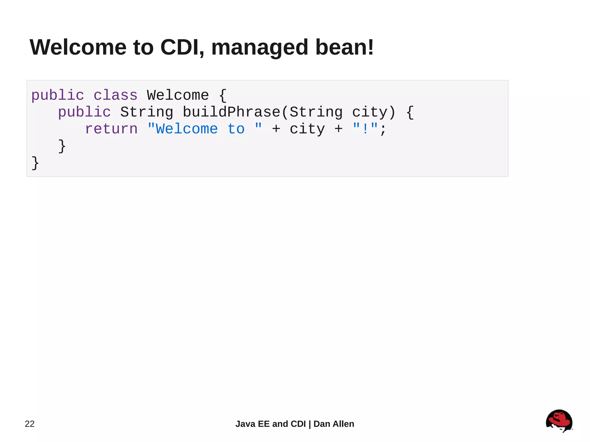 Welcome to CDI, managed bean!

 public class Welcome {
    public String buildPhrase(String city) {
       return "Welcome to " + city + "!";
    }
 }




22                     Java EE and CDI | Dan Allen
 