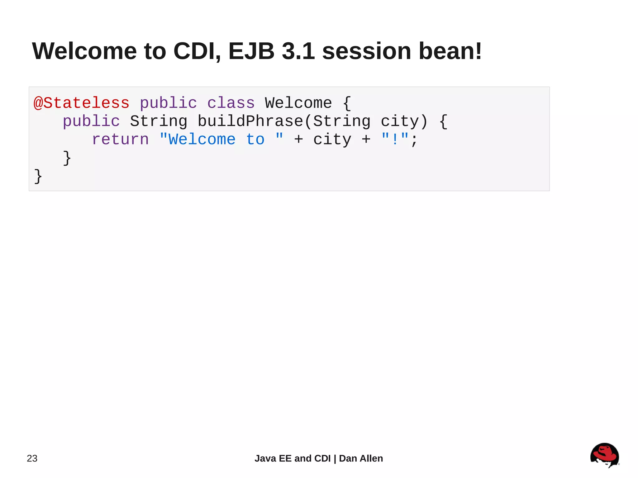 Welcome to CDI, EJB 3.1 session bean!

 @Stateless public class Welcome {
    public String buildPhrase(String city) {
       return "Welcome to " + city + "!";
    }
 }




23                     Java EE and CDI | Dan Allen
 