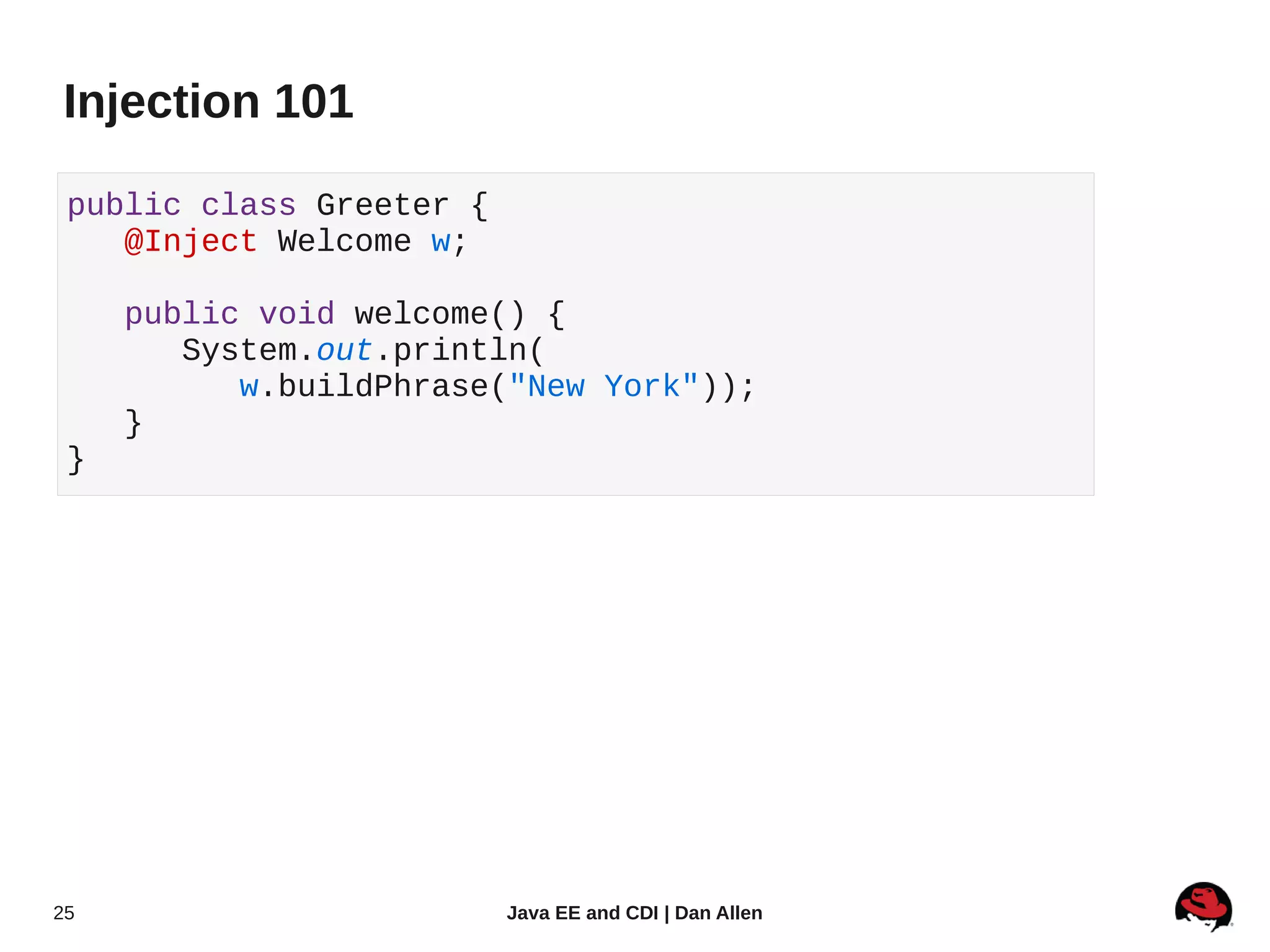Injection 101

 public class Greeter {
    @Inject Welcome w;

     public void welcome() {
        System.out.println(
           w.buildPhrase("New York"));
     }
 }




25                        Java EE and CDI | Dan Allen
 