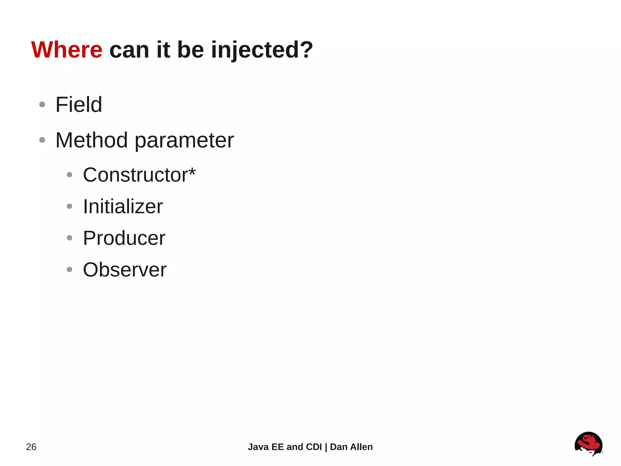 Where can it be injected?

     ●   Field
     ●   Method parameter
          ●   Constructor*
          ●   Initializer
          ●   Producer
          ●   Observer




26                           Java EE and CDI | Dan Allen
 