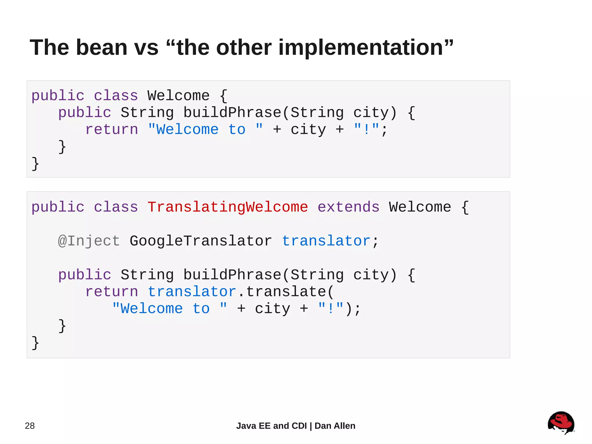 The bean vs “the other implementation”

 public class Welcome {
    public String buildPhrase(String city) {
       return "Welcome to " + city + "!";
    }
 }

 public class TranslatingWelcome extends Welcome {

     @Inject GoogleTranslator translator;

     public String buildPhrase(String city) {
        return translator.translate(
           "Welcome to " + city + "!");
     }
 }




28                      Java EE and CDI | Dan Allen
 