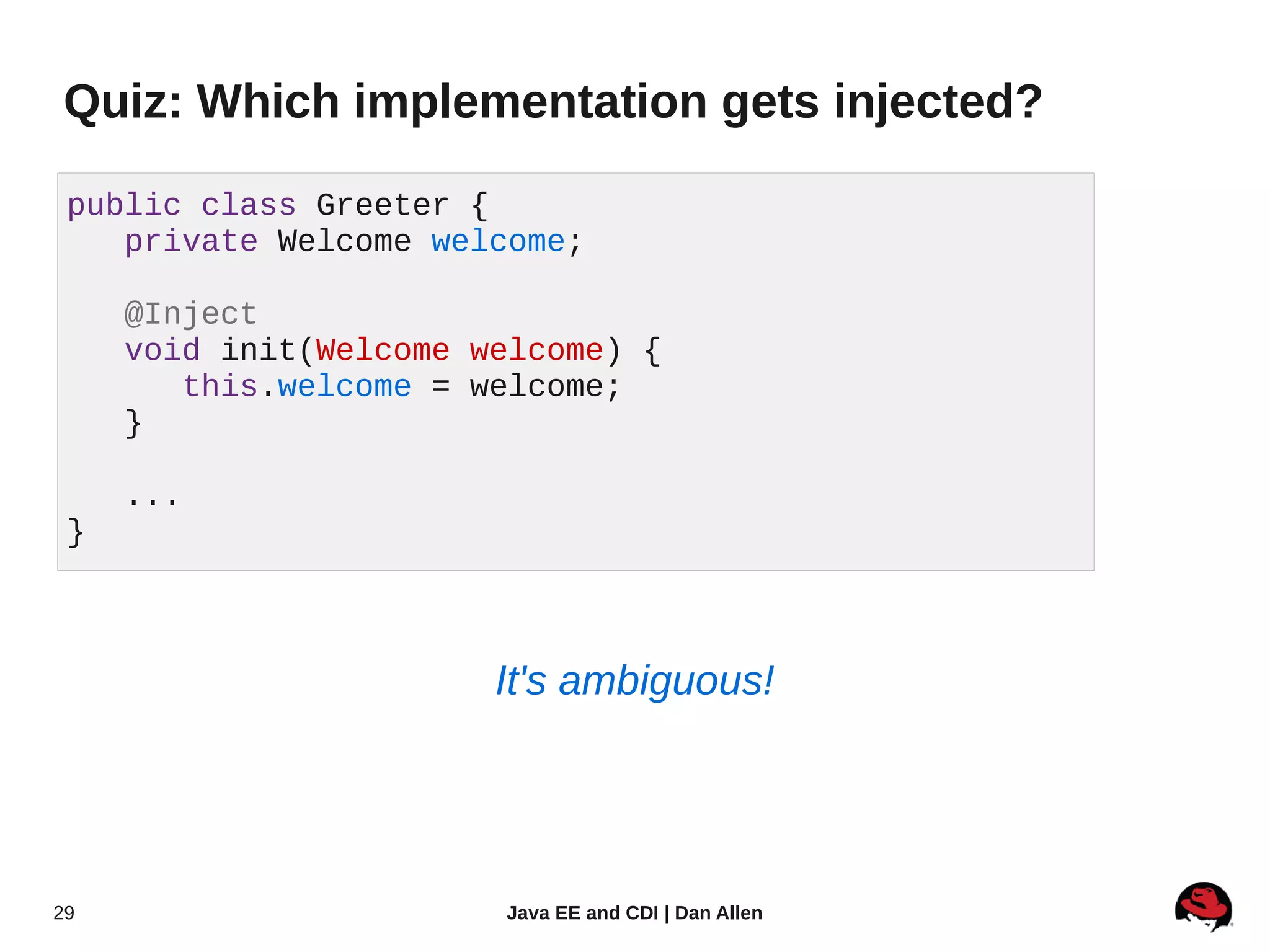 Quiz: Which implementation gets injected?

 public class Greeter {
    private Welcome welcome;

     @Inject
     void init(Welcome welcome) {
        this.welcome = welcome;
     }

     ...
 }



                        It's ambiguous!




29                      Java EE and CDI | Dan Allen
 