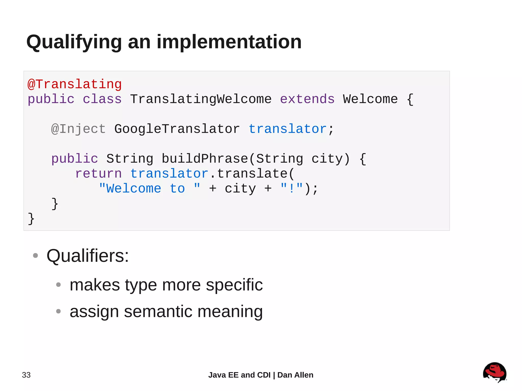 Qualifying an implementation

 @Translating
 public class TranslatingWelcome extends Welcome {

         @Inject GoogleTranslator translator;

         public String buildPhrase(String city) {
            return translator.translate(
               "Welcome to " + city + "!");
         }
 }

     ●   Qualifiers:
          ●   makes type more specific
          ●   assign semantic meaning


33                             Java EE and CDI | Dan Allen
 