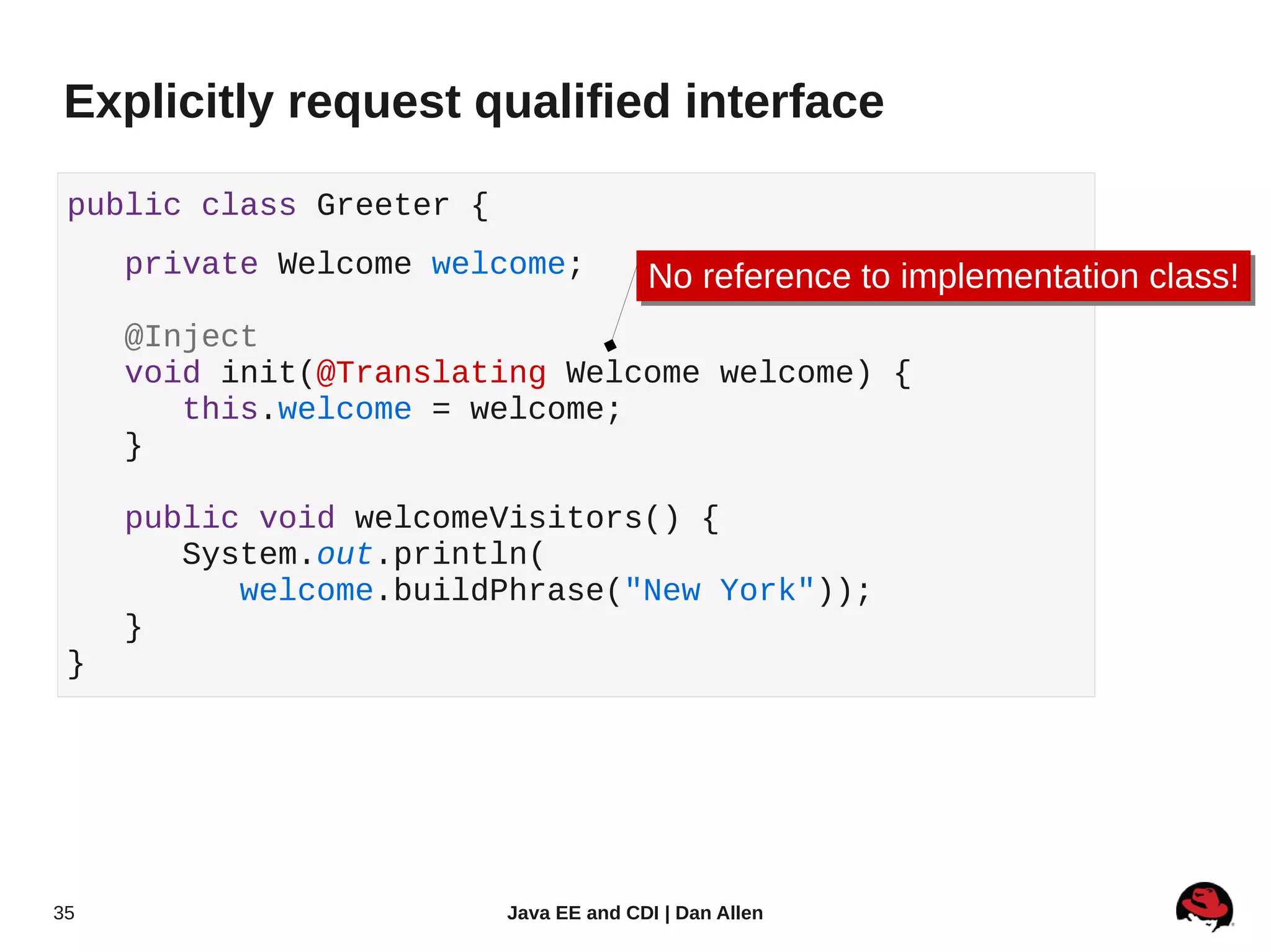 Explicitly request qualified interface

 public class Greeter {
     private Welcome welcome;           No reference to implementation class!
                                        No reference to implementation class!
     @Inject
     void init(@Translating Welcome welcome) {
        this.welcome = welcome;
     }

     public void welcomeVisitors() {
        System.out.println(
           welcome.buildPhrase("New York"));
     }
 }




35                        Java EE and CDI | Dan Allen
 