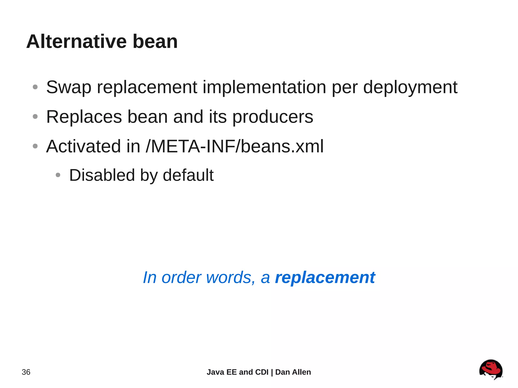 Alternative bean

     ●   Swap replacement implementation per deployment
     ●   Replaces bean and its producers
     ●   Activated in /META-INF/beans.xml
          ●   Disabled by default




                       In order words, a replacement




36                              Java EE and CDI | Dan Allen
 