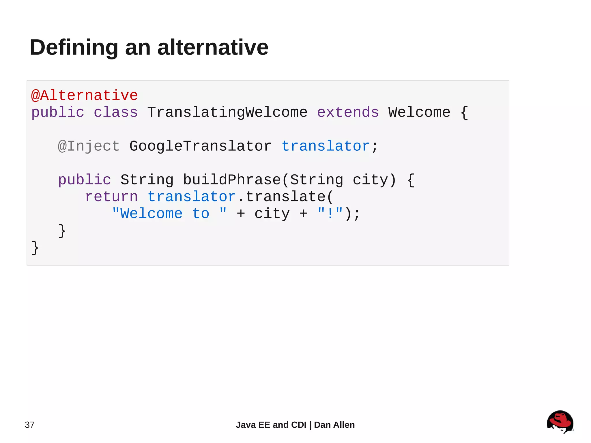 Defining an alternative

 @Alternative
 public class TranslatingWelcome extends Welcome {

     @Inject GoogleTranslator translator;

     public String buildPhrase(String city) {
        return translator.translate(
           "Welcome to " + city + "!");
     }
 }




37                      Java EE and CDI | Dan Allen
 