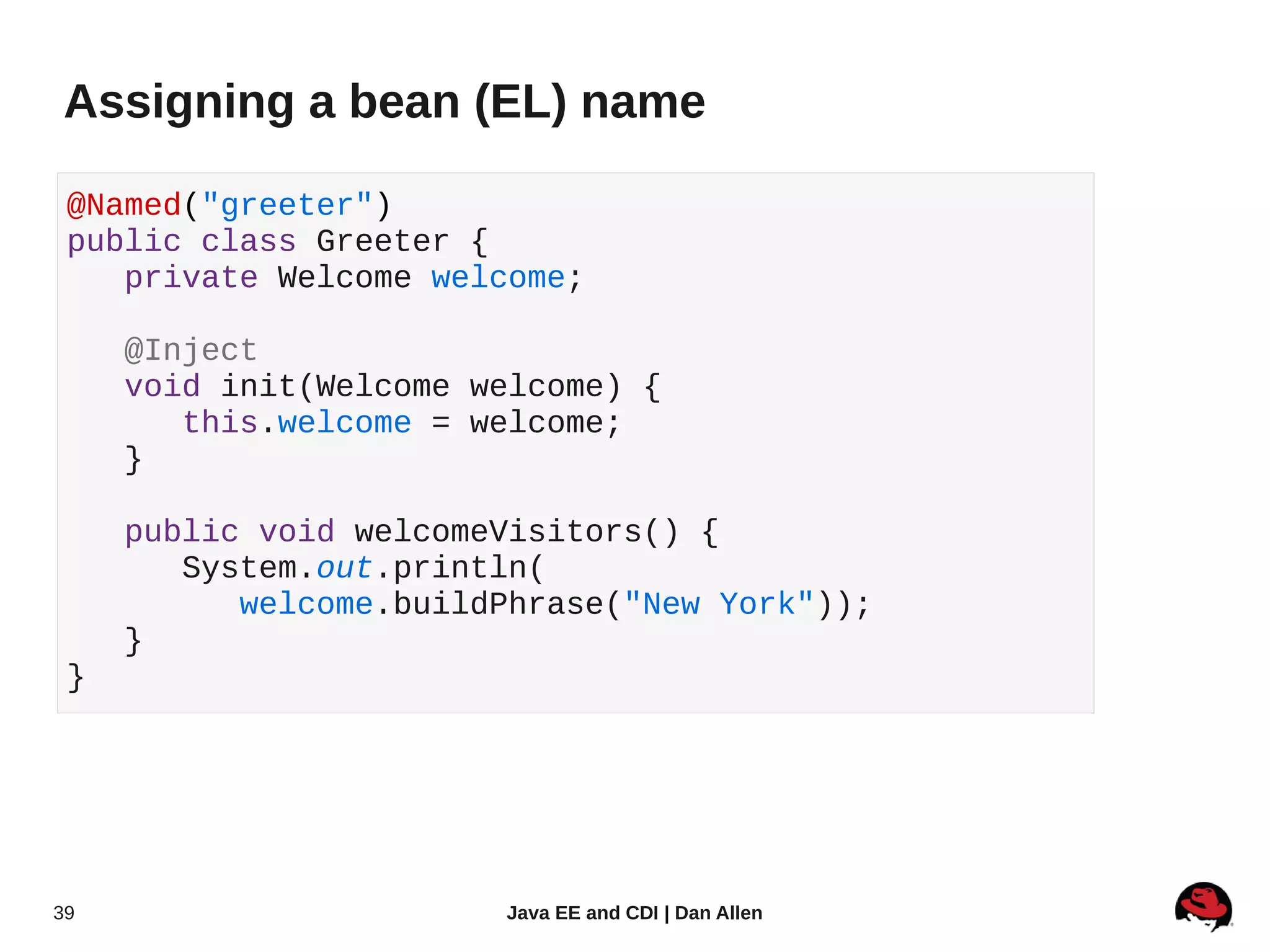 Assigning a bean (EL) name

 @Named("greeter")
 public class Greeter {
    private Welcome welcome;

     @Inject
     void init(Welcome welcome) {
        this.welcome = welcome;
     }

     public void welcomeVisitors() {
        System.out.println(
           welcome.buildPhrase("New York"));
     }
 }




39                      Java EE and CDI | Dan Allen
 