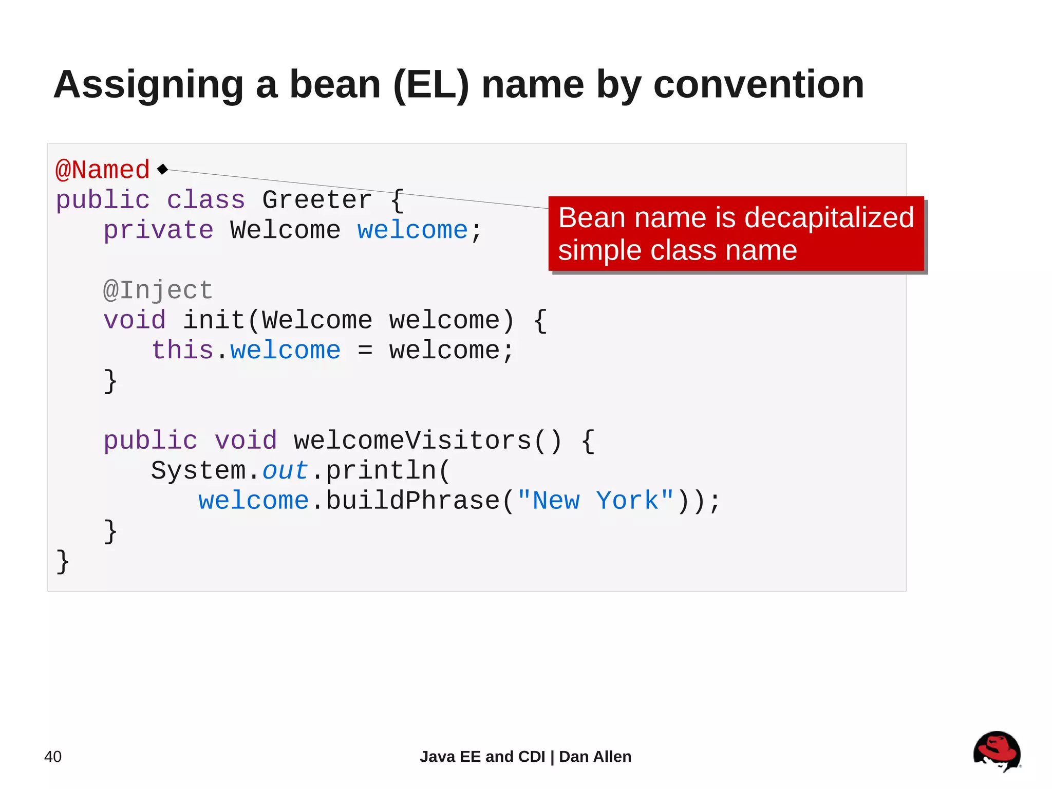 Assigning a bean (EL) name by convention

 @Named
 public class Greeter {
    private Welcome welcome;             Bean name is decapitalized
                                         Bean name is decapitalized
                                         simple class name
                                         simple class name
     @Inject
     void init(Welcome welcome) {
        this.welcome = welcome;
     }

     public void welcomeVisitors() {
        System.out.println(
           welcome.buildPhrase("New York"));
     }
 }




40                      Java EE and CDI | Dan Allen
 