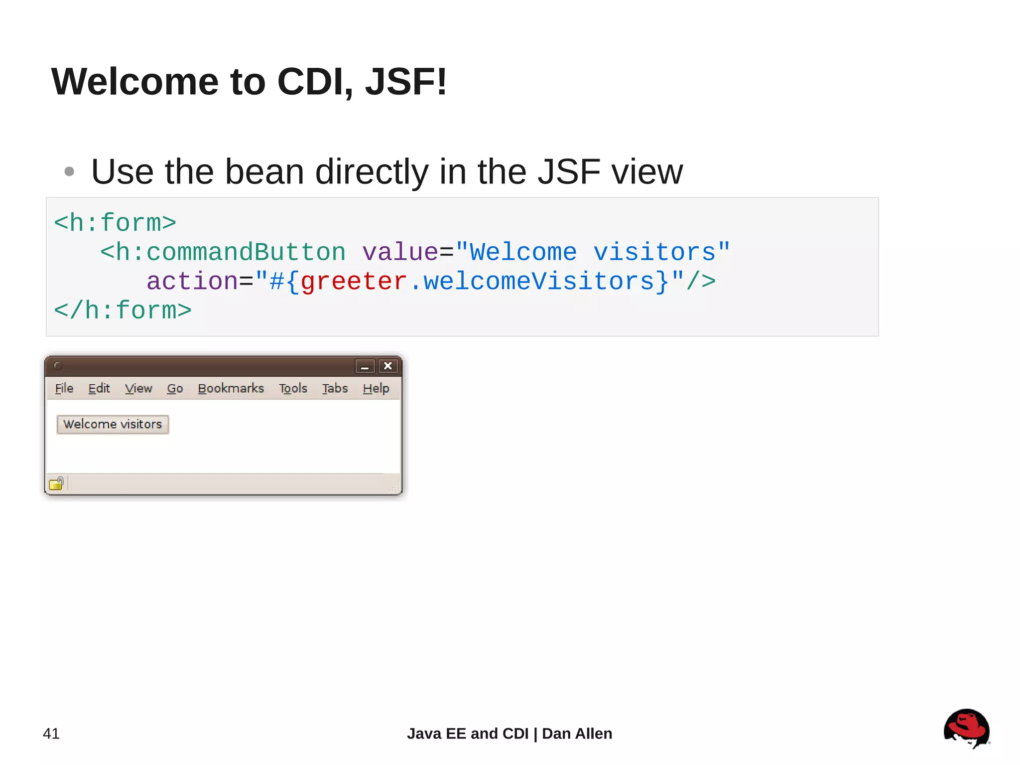 Welcome to CDI, JSF!

     ●   Use the bean directly in the JSF view
 <h:form>
    <h:commandButton value="Welcome visitors"
       action="#{greeter.welcomeVisitors}"/>
 </h:form>




41                          Java EE and CDI | Dan Allen
 