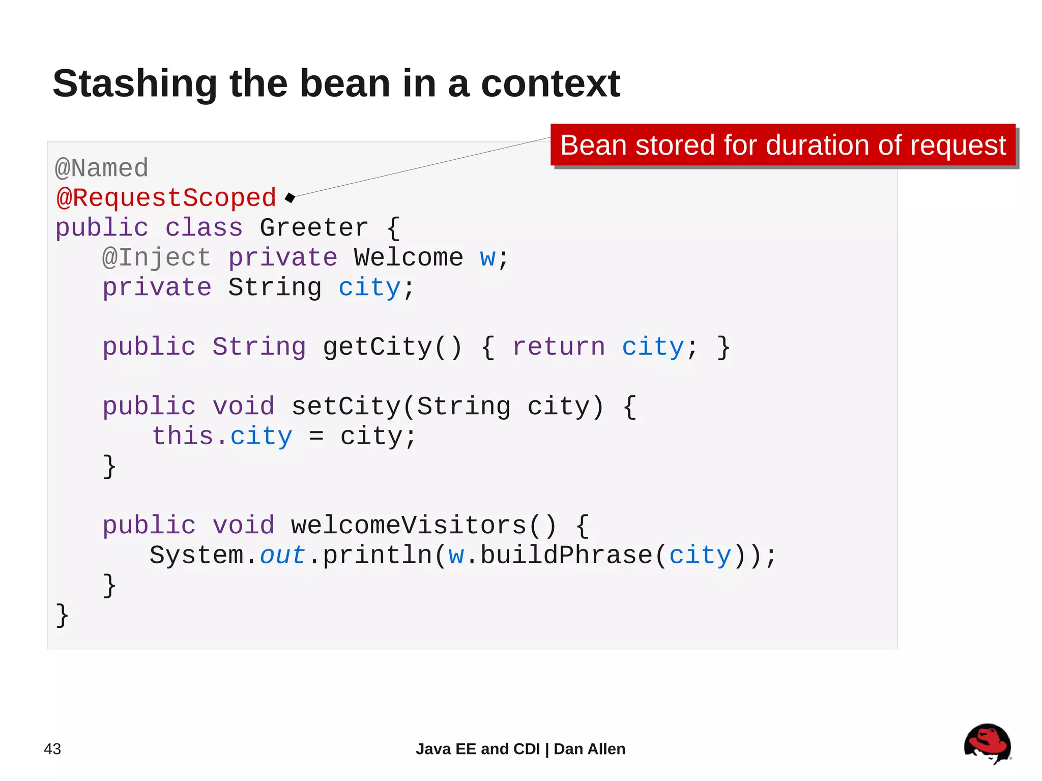 Stashing the bean in a context
                                          Bean stored for duration of request
                                          Bean stored for duration of request
 @Named
 @RequestScoped
 public class Greeter {
    @Inject private Welcome w;
    private String city;

     public String getCity() { return city; }

     public void setCity(String city) {
        this.city = city;
     }

     public void welcomeVisitors() {
        System.out.println(w.buildPhrase(city));
     }
 }




43                      Java EE and CDI | Dan Allen
 