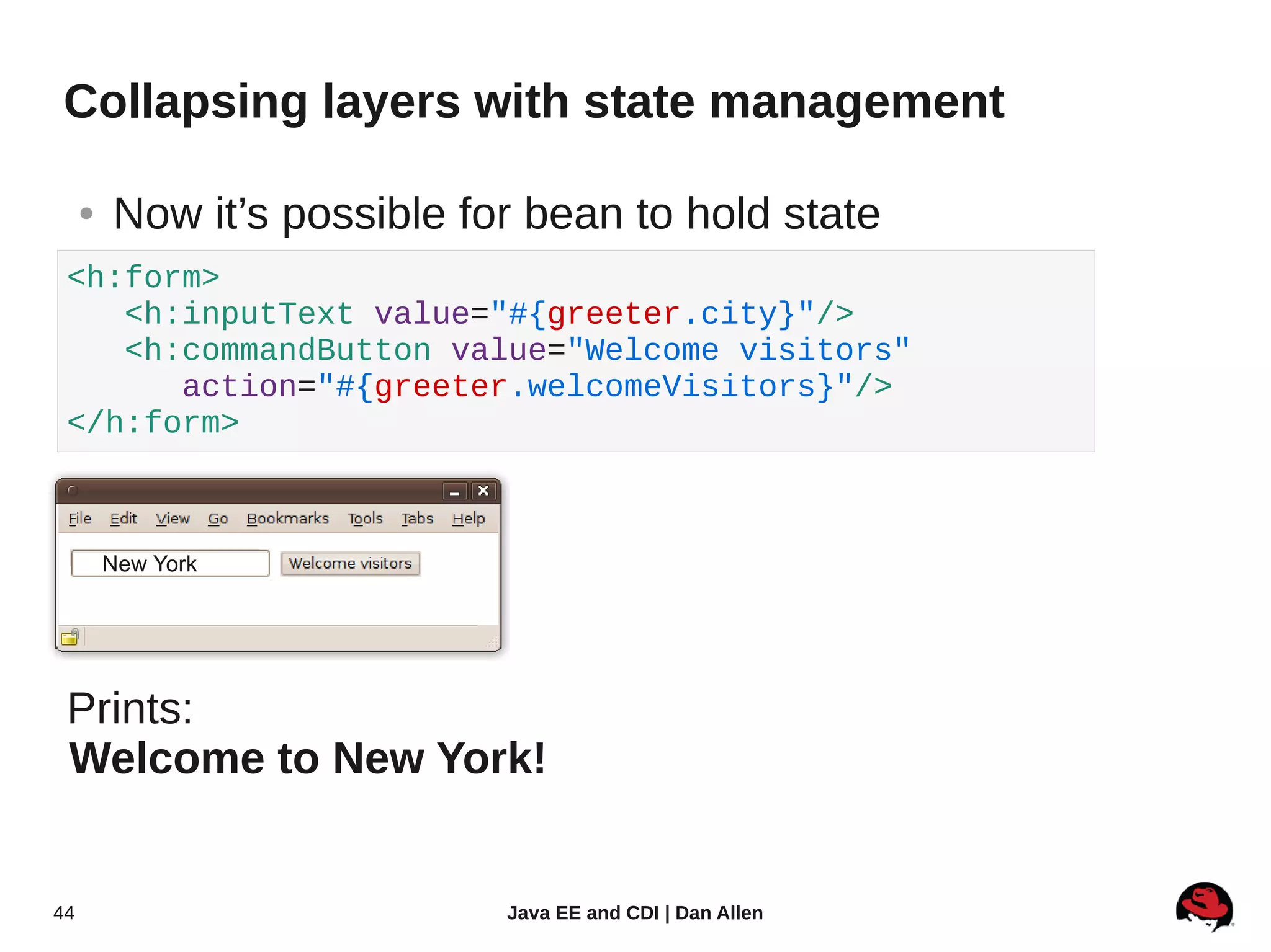 Collapsing layers with state management

     ●   Now it’s possible for bean to hold state
 <h:form>
    <h:inputText value="#{greeter.city}"/>
    <h:commandButton value="Welcome visitors"
       action="#{greeter.welcomeVisitors}"/>
 </h:form>



         New York




 Prints:
 Welcome to New York!


44                           Java EE and CDI | Dan Allen
 