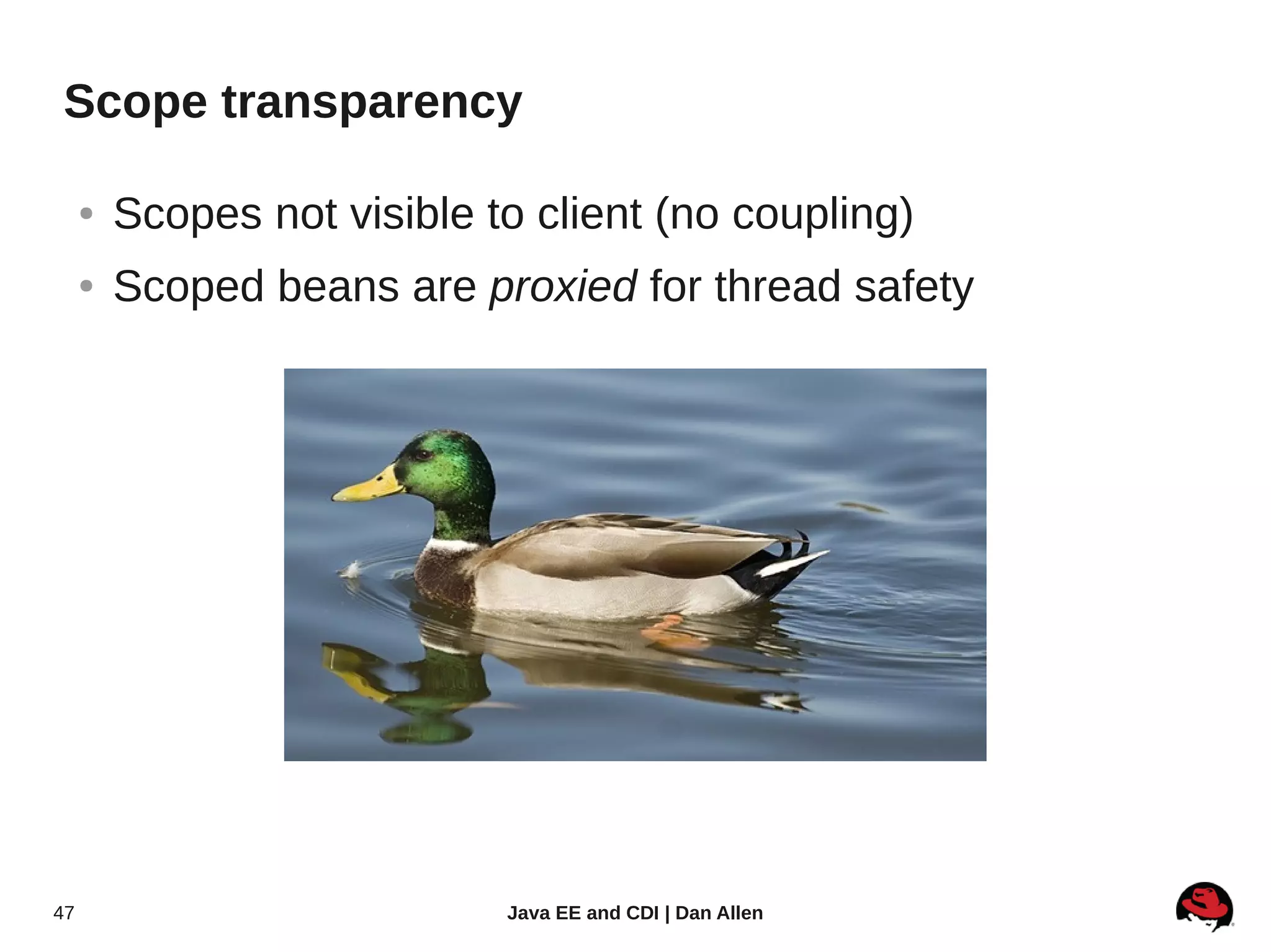 Scope transparency

     ●   Scopes not visible to client (no coupling)
     ●   Scoped beans are proxied for thread safety




47                           Java EE and CDI | Dan Allen
 