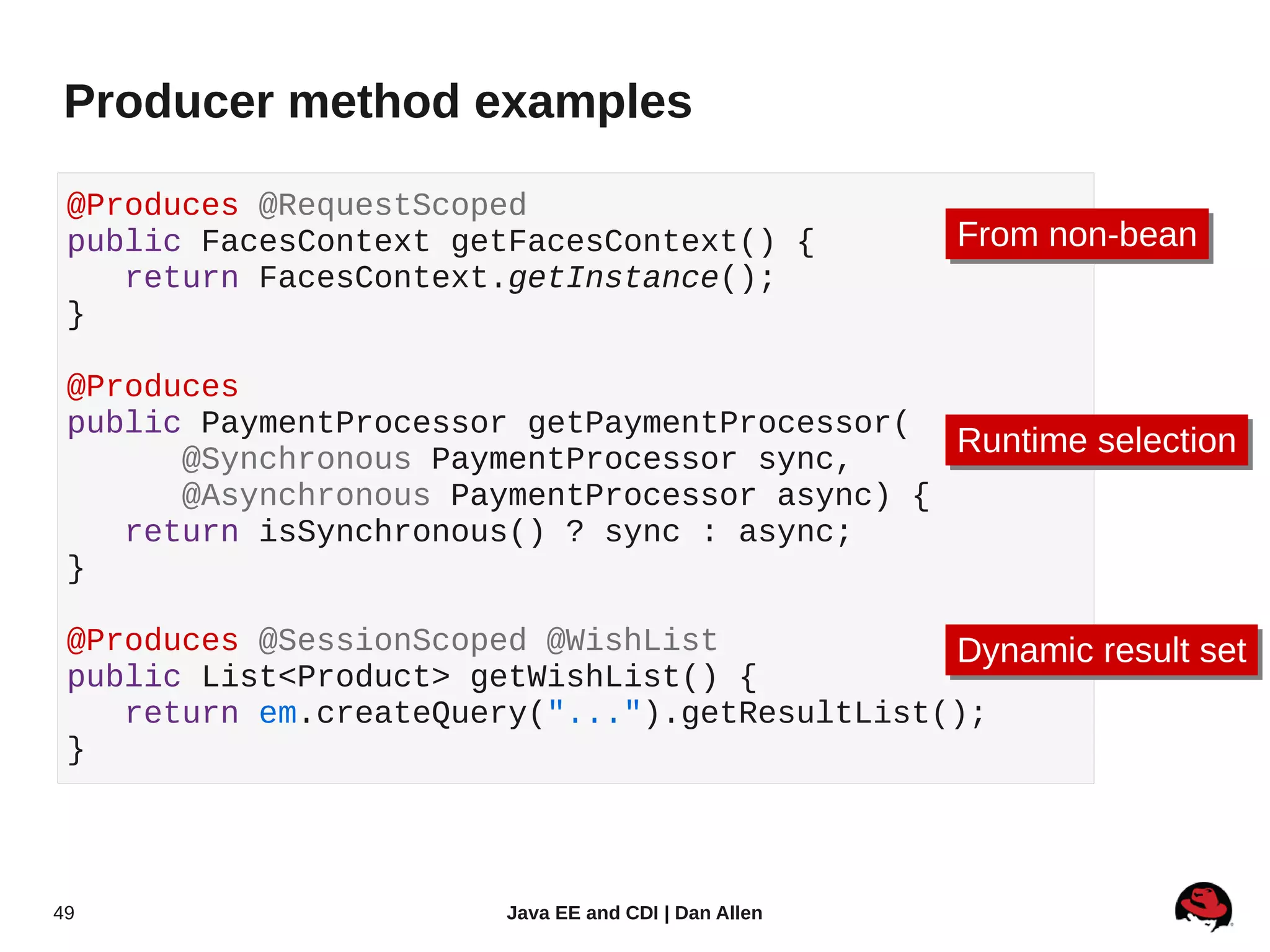 Producer method examples

 @Produces @RequestScoped
 public FacesContext getFacesContext() {               From non-bean
                                                       From non-bean
    return FacesContext.getInstance();
 }

 @Produces
 public PaymentProcessor getPaymentProcessor(
       @Synchronous PaymentProcessor sync,
                                               Runtime selection
                                               Runtime selection
       @Asynchronous PaymentProcessor async) {
    return isSynchronous() ? sync : async;
 }

 @Produces @SessionScoped @WishList            Dynamic result set
                                                Dynamic result set
 public List<Product> getWishList() {
    return em.createQuery("...").getResultList();
 }




49                       Java EE and CDI | Dan Allen
 