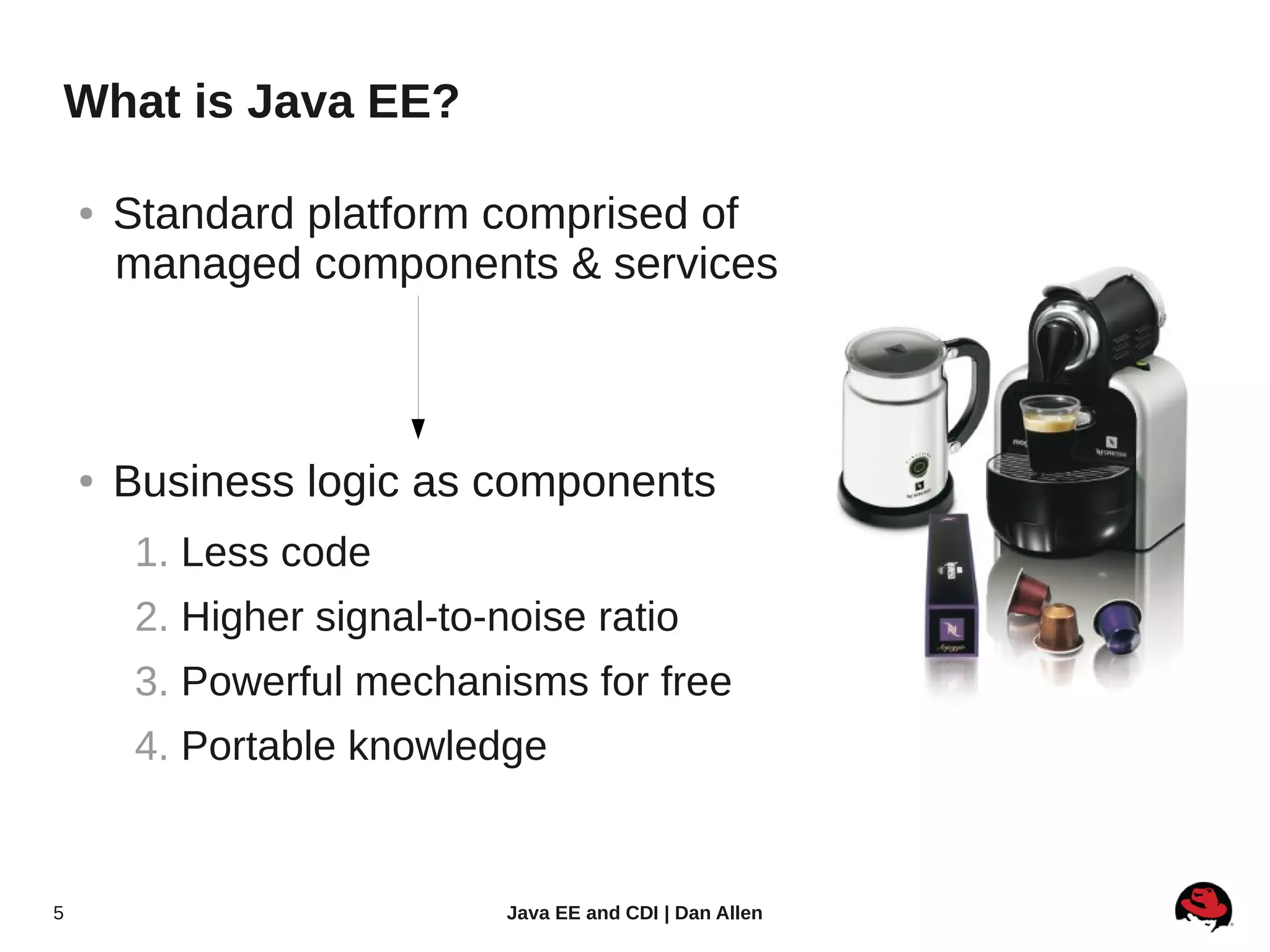 What is Java EE?

    ●   Standard platform comprised of
        managed components & services



    ●   Business logic as components
         1. Less code
         2. Higher signal-to-noise ratio
         3. Powerful mechanisms for free
         4. Portable knowledge


5                             Java EE and CDI | Dan Allen
 