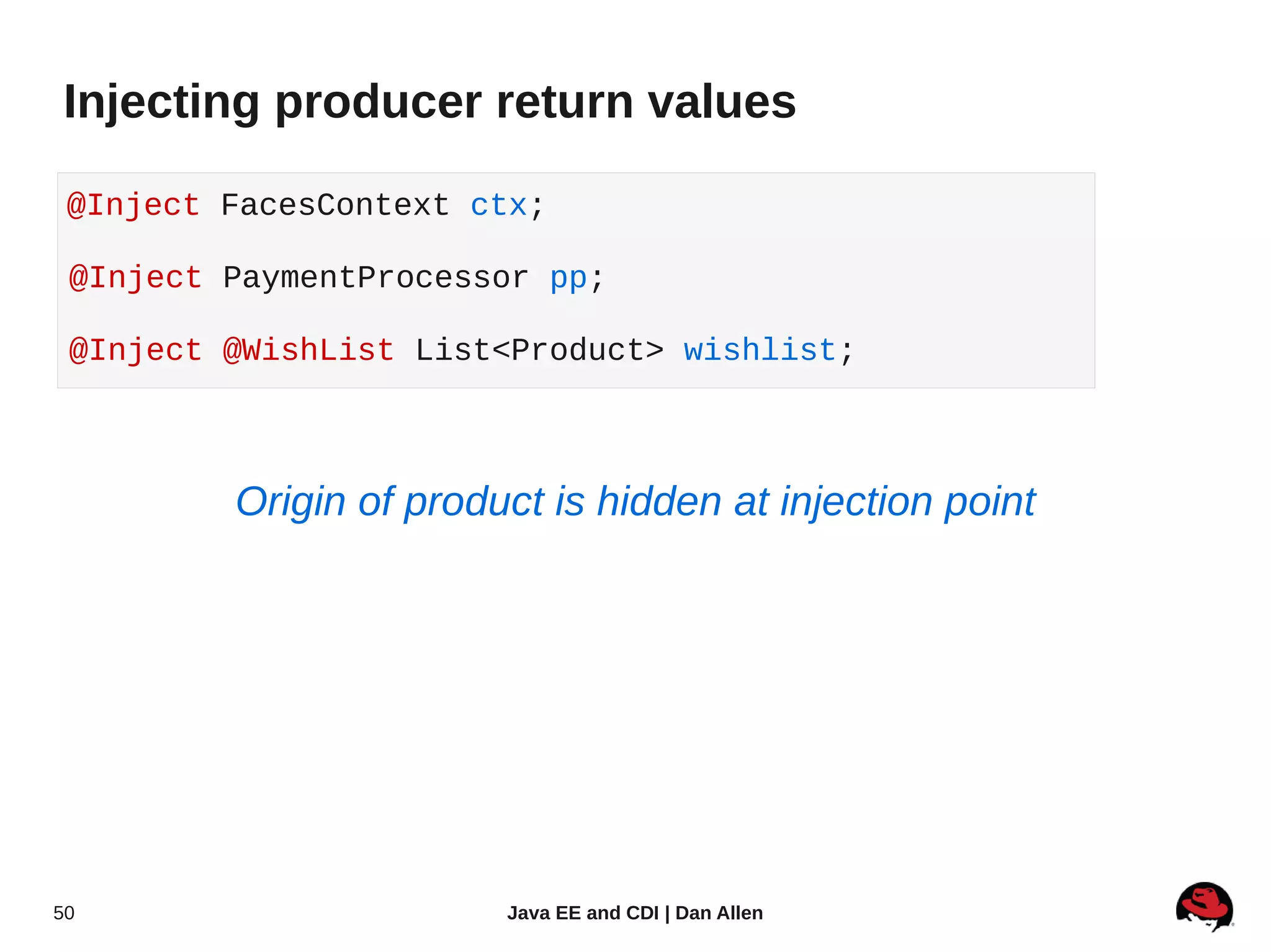 Injecting producer return values

 @Inject FacesContext ctx;

 @Inject PaymentProcessor pp;

 @Inject @WishList List<Product> wishlist;



         Origin of product is hidden at injection point




50                      Java EE and CDI | Dan Allen
 