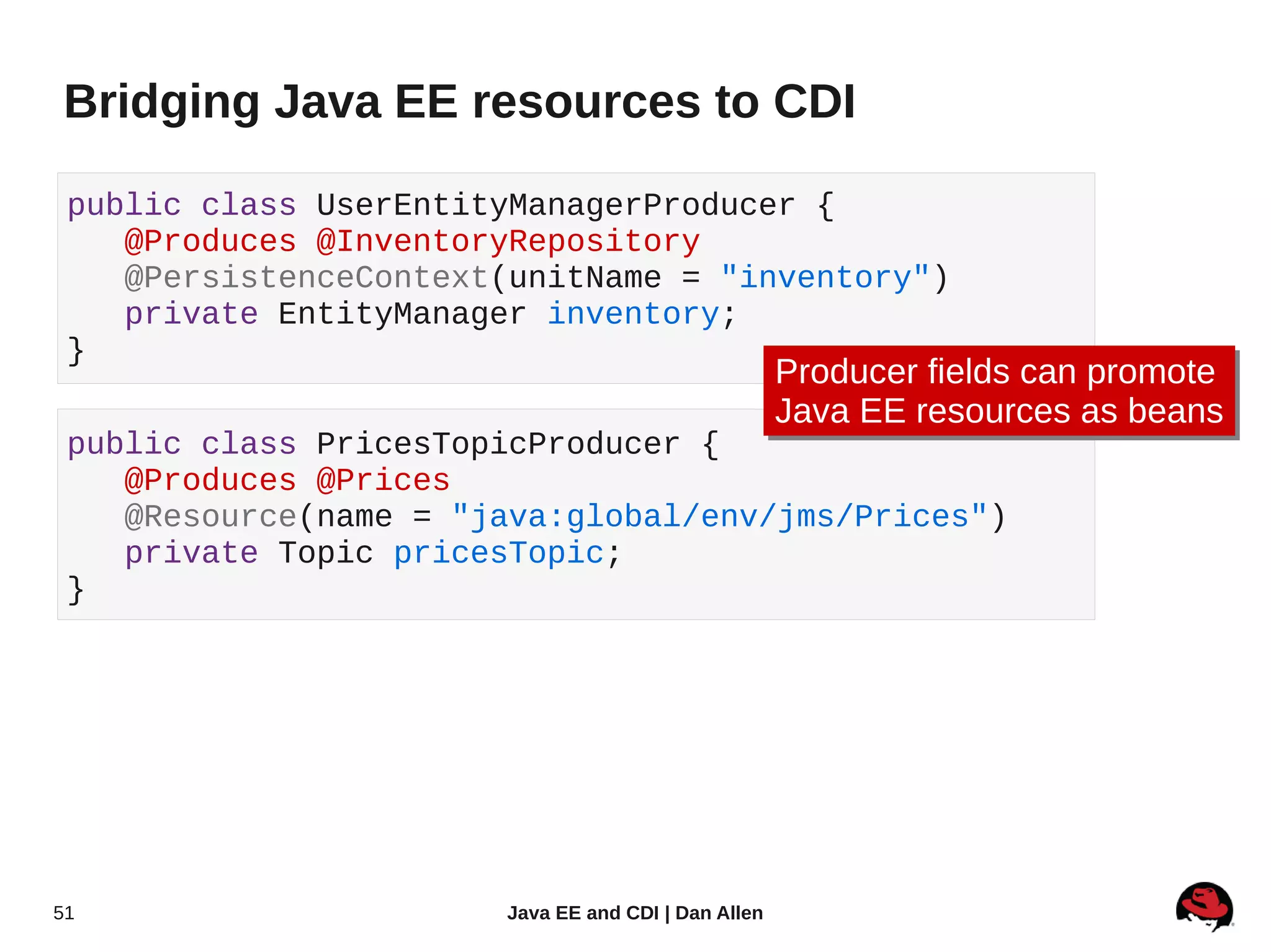 Bridging Java EE resources to CDI

 public class UserEntityManagerProducer {
    @Produces @InventoryRepository
    @PersistenceContext(unitName = "inventory")
    private EntityManager inventory;
 }
                                                     Producer fields can promote
                                                     Producer fields can promote
                                                     Java EE resources as beans
                                                     Java EE resources as beans
 public class PricesTopicProducer {
    @Produces @Prices
    @Resource(name = "java:global/env/jms/Prices")
    private Topic pricesTopic;
 }




51                     Java EE and CDI | Dan Allen
 