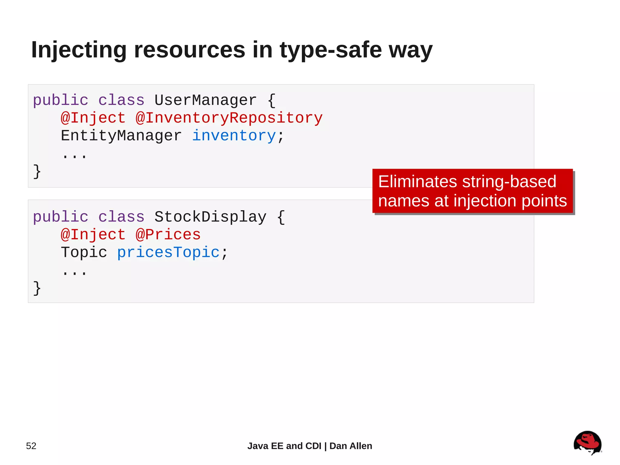Injecting resources in type-safe way

 public class UserManager {
    @Inject @InventoryRepository
    EntityManager inventory;
    ...
 }
                                                     Eliminates string-based
                                                     Eliminates string-based
                                                     names at injection points
                                                     names at injection points
 public class StockDisplay {
    @Inject @Prices
    Topic pricesTopic;
    ...
 }




52                     Java EE and CDI | Dan Allen
 