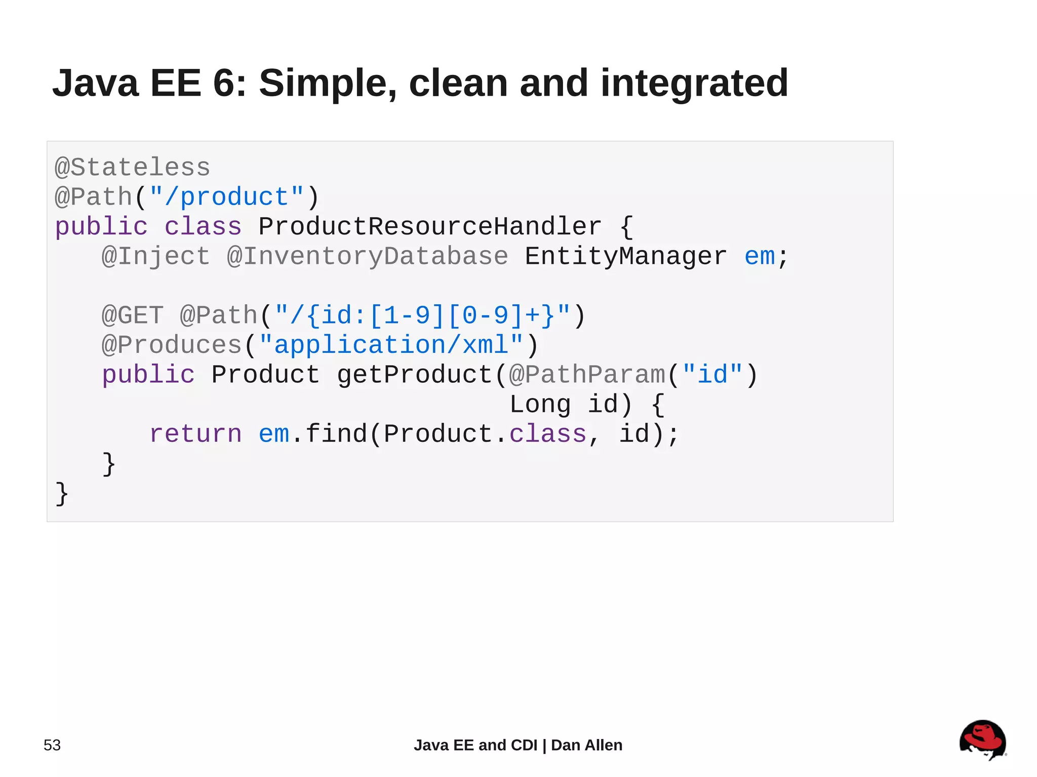 Java EE 6: Simple, clean and integrated

 @Stateless
 @Path("/product")
 public class ProductResourceHandler {
    @Inject @InventoryDatabase EntityManager em;

     @GET @Path("/{id:[1-9][0-9]+}")
     @Produces("application/xml")
     public Product getProduct(@PathParam("id")
                               Long id) {
        return em.find(Product.class, id);
     }
 }




53                      Java EE and CDI | Dan Allen
 