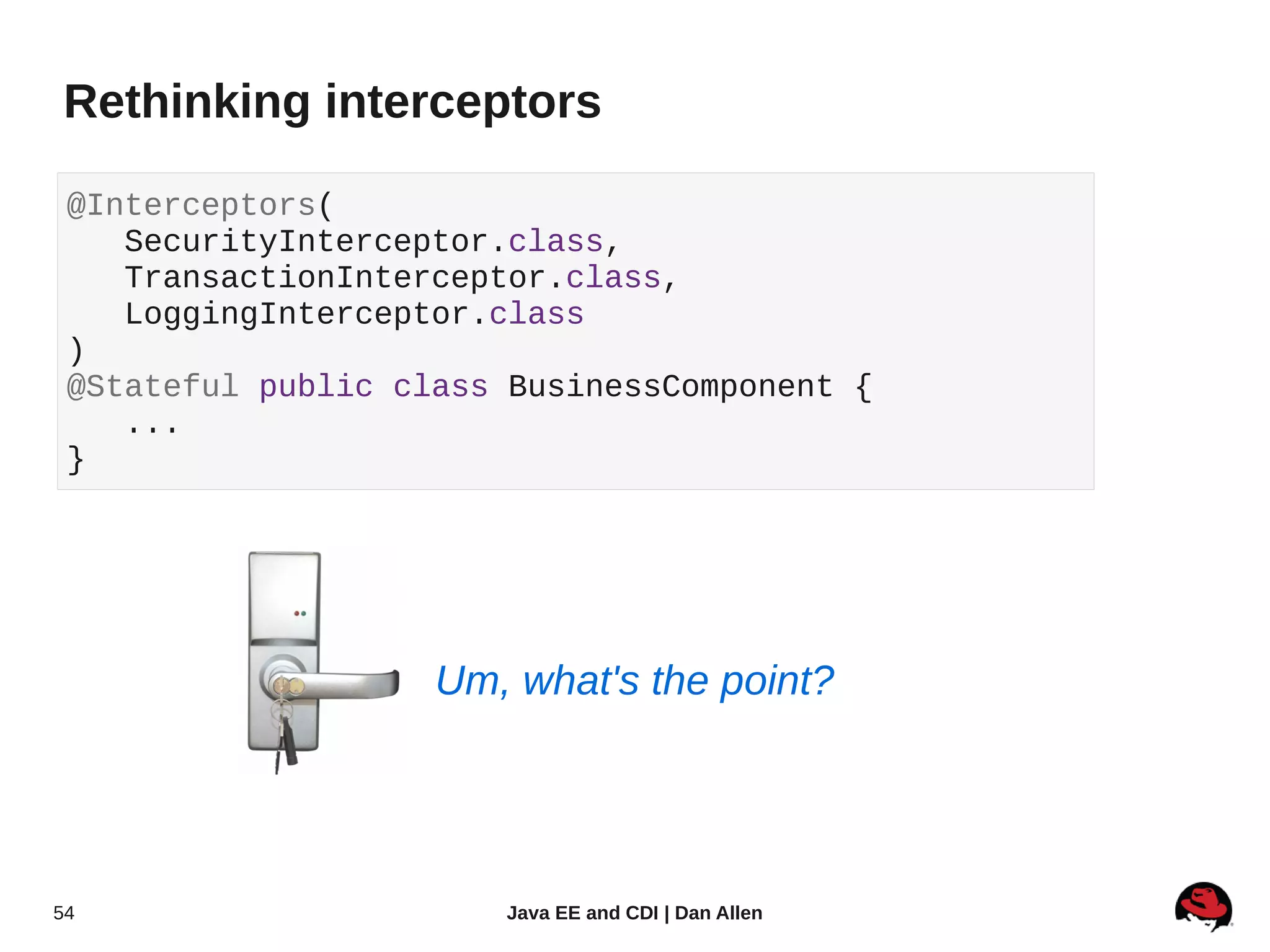 Rethinking interceptors

 @Interceptors(
    SecurityInterceptor.class,
    TransactionInterceptor.class,
    LoggingInterceptor.class
 )
 @Stateful public class BusinessComponent {
    ...
 }




                    Um, what's the point?




54                     Java EE and CDI | Dan Allen
 