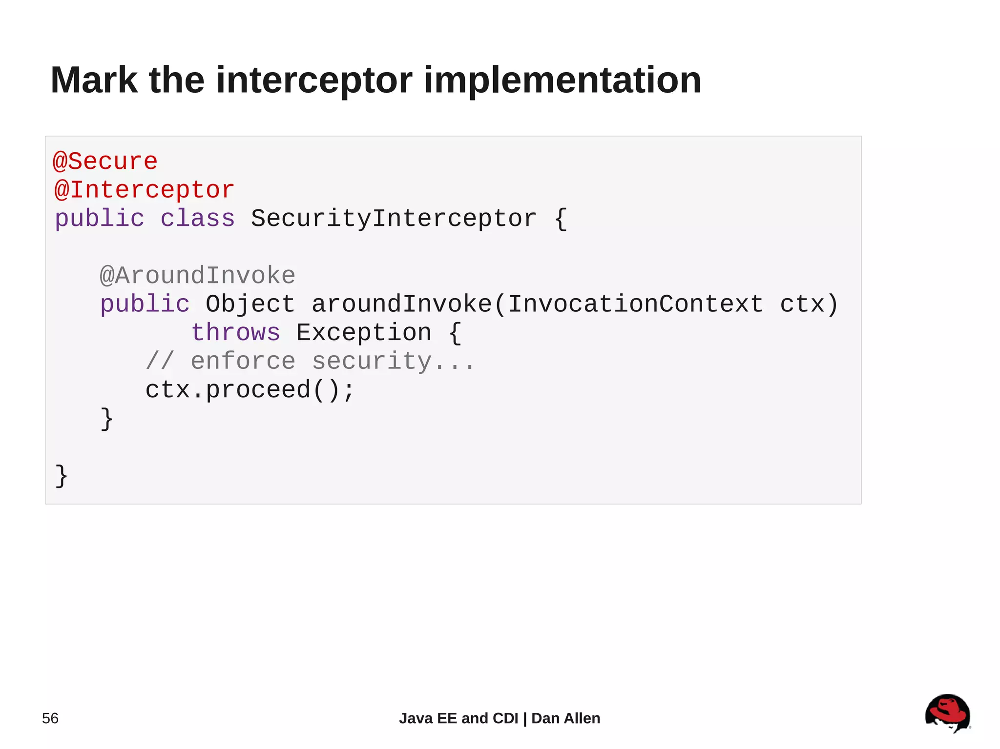 Mark the interceptor implementation

 @Secure
 @Interceptor
 public class SecurityInterceptor {

     @AroundInvoke
     public Object aroundInvoke(InvocationContext ctx)
           throws Exception {
        // enforce security...
        ctx.proceed();
     }

 }




56                      Java EE and CDI | Dan Allen
 
