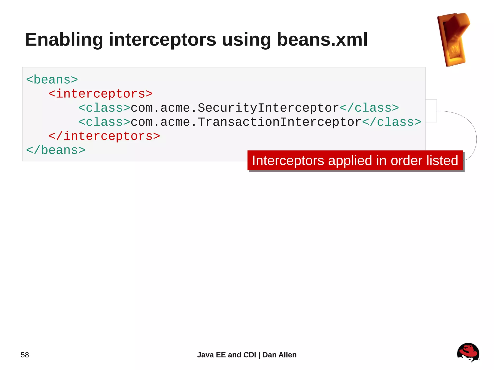 Enabling interceptors using beans.xml

 <beans>
    <interceptors>
         <class>com.acme.SecurityInterceptor</class>
         <class>com.acme.TransactionInterceptor</class>
    </interceptors>
 </beans>
                                      Interceptors applied in order listed
                                      Interceptors applied in order listed




58                      Java EE and CDI | Dan Allen
 