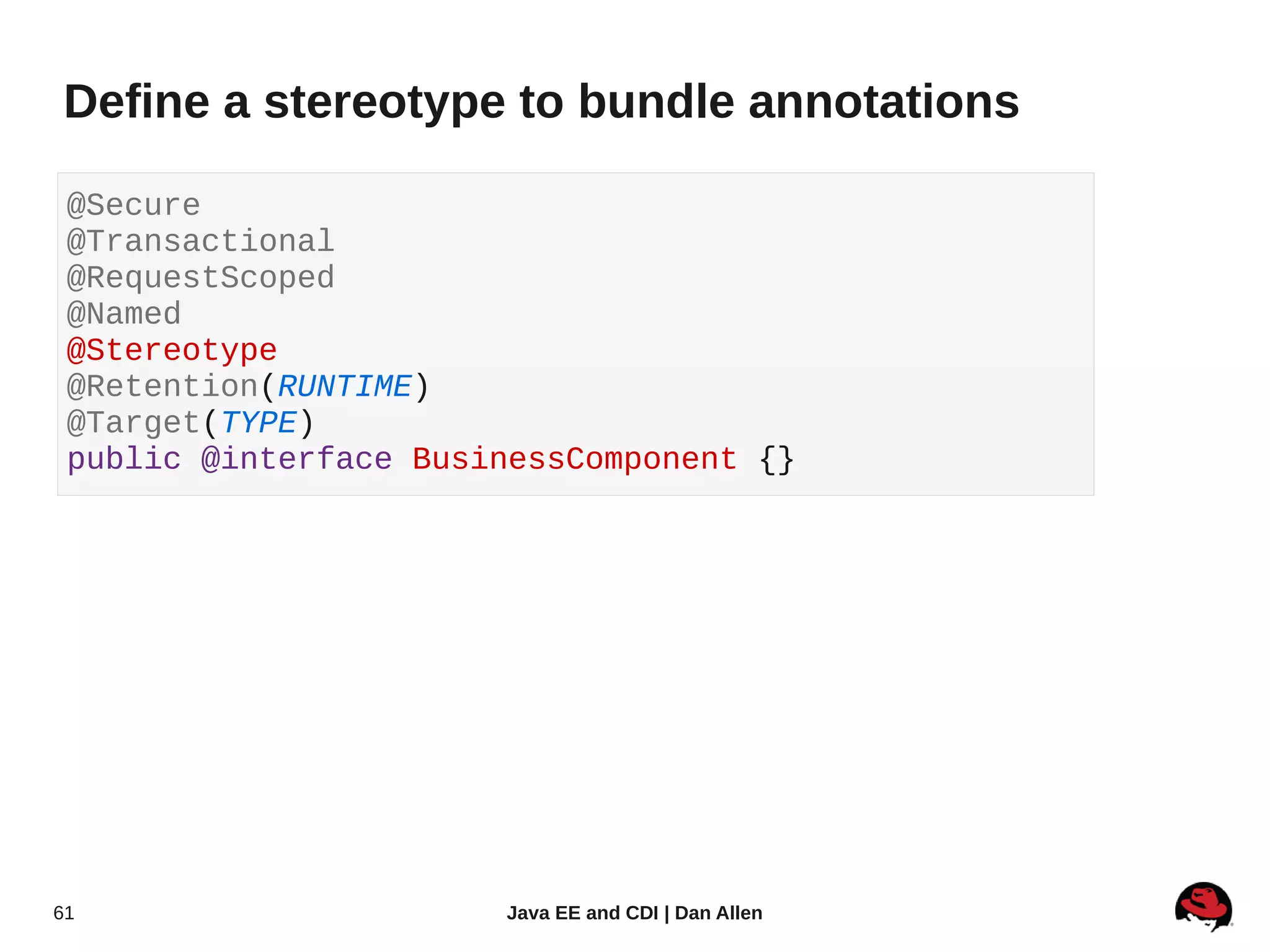 Define a stereotype to bundle annotations

 @Secure
 @Transactional
 @RequestScoped
 @Named
 @Stereotype
 @Retention(RUNTIME)
 @Target(TYPE)
 public @interface BusinessComponent {}




61                     Java EE and CDI | Dan Allen
 