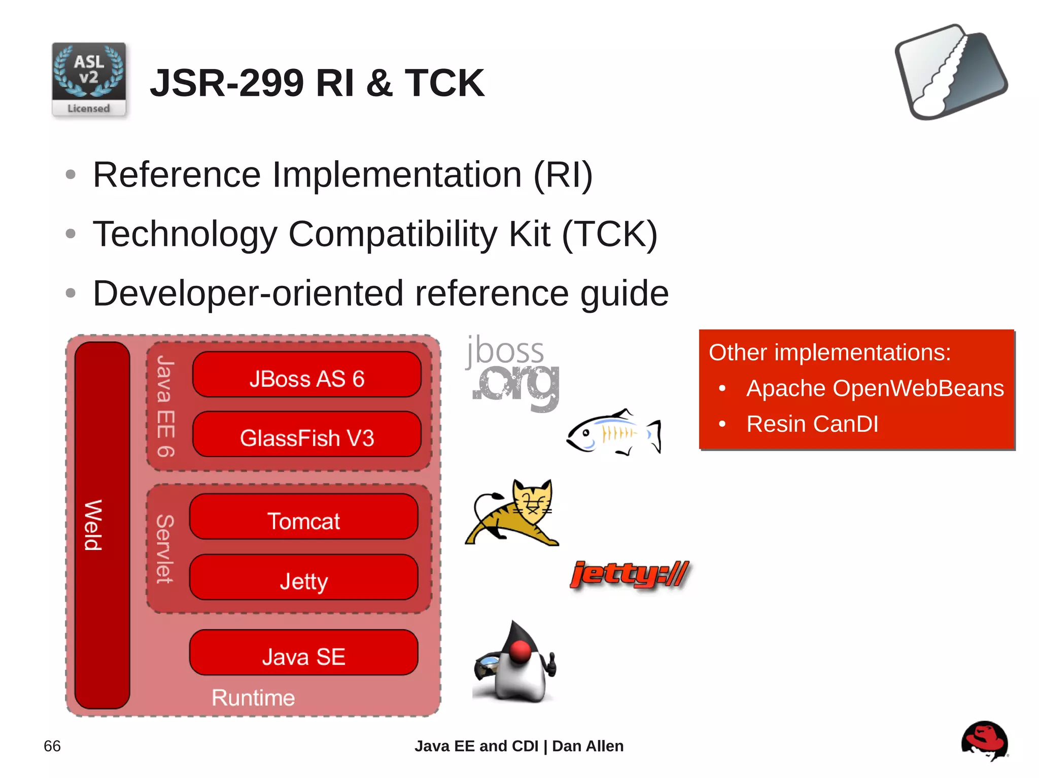JSR-299 RI & TCK

     ●   Reference Implementation (RI)
     ●   Technology Compatibility Kit (TCK)
     ●   Developer-oriented reference guide
                                                          Other implementations:
                                                           ●
                                                           ● Apache OpenWebBeans
                                                          ●
                                                          ●   Resin CanDI




66                          Java EE and CDI | Dan Allen
 
