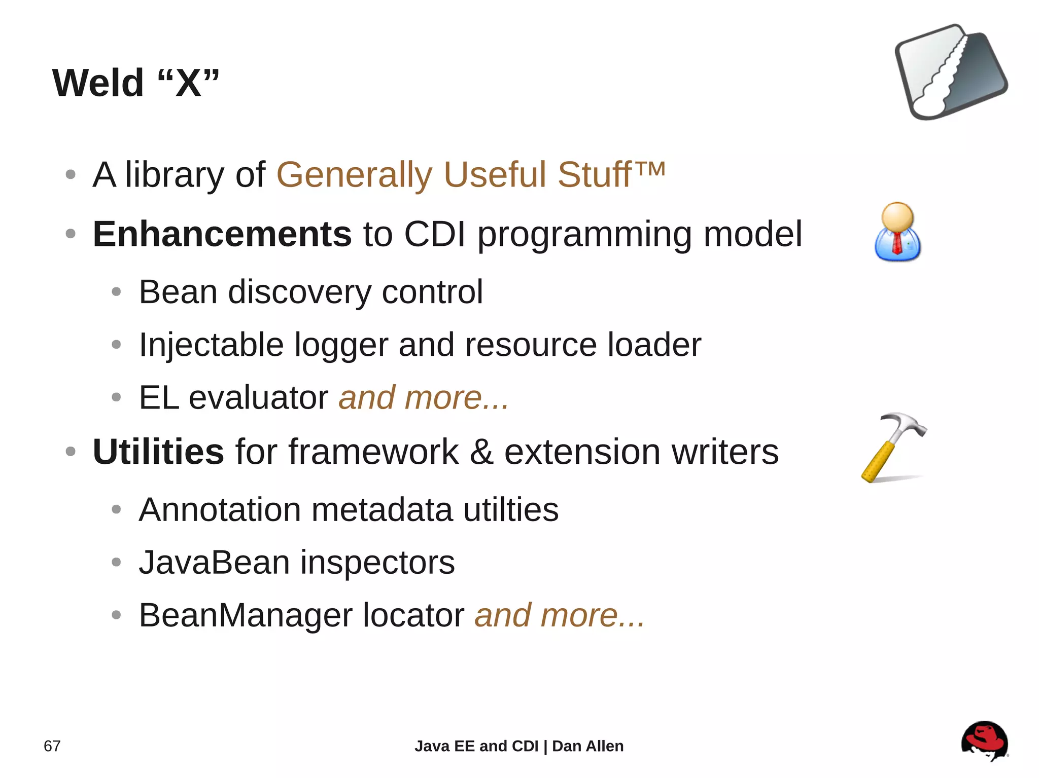 Weld “X”

     ●   A library of Generally Useful Stuff™
     ●   Enhancements to CDI programming model
          ●   Bean discovery control
          ●   Injectable logger and resource loader
          ●   EL evaluator and more...
     ●   Utilities for framework & extension writers
          ●   Annotation metadata utilties
          ●   JavaBean inspectors
          ●   BeanManager locator and more...


67                              Java EE and CDI | Dan Allen
 