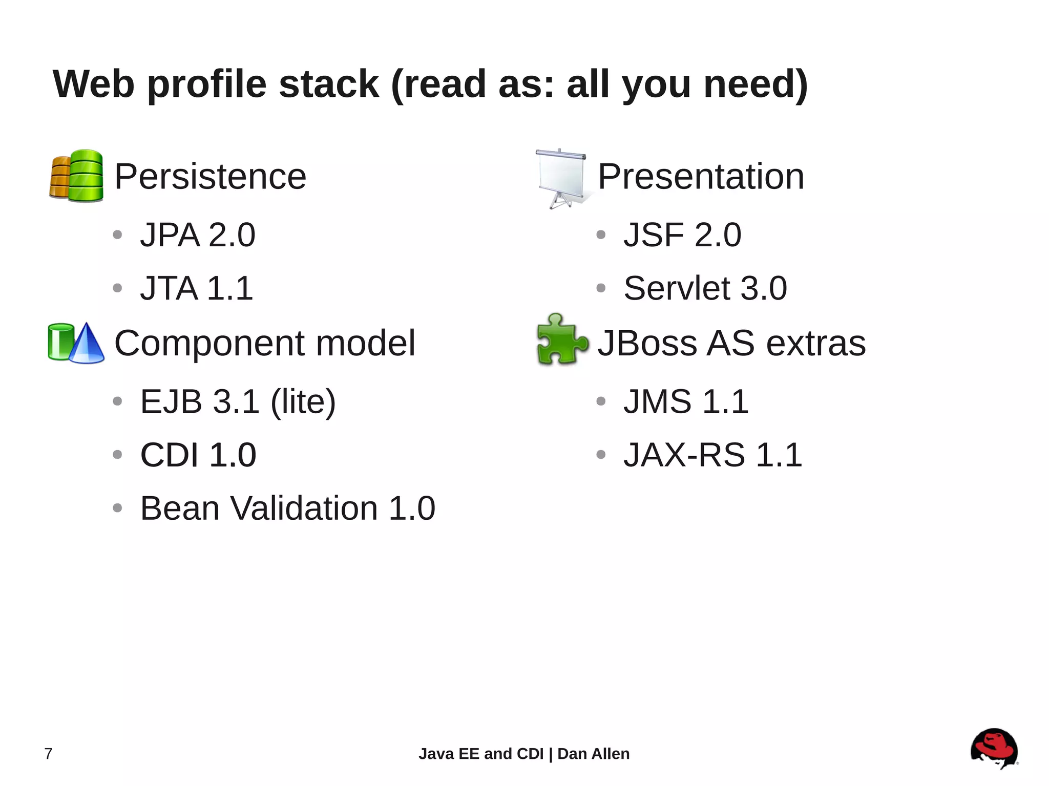 Web profile stack (read as: all you need)

    ●   Persistence                          ●     Presentation
        ●   JPA 2.0                                ●   JSF 2.0
        ●   JTA 1.1                                ●   Servlet 3.0
    ●   Component model                      ●     JBoss AS extras
        ●   EJB 3.1 (lite)                         ●   JMS 1.1
        ●   CDI 1.0                                ●   JAX-RS 1.1
        ●   Bean Validation 1.0




7                            Java EE and CDI | Dan Allen
 