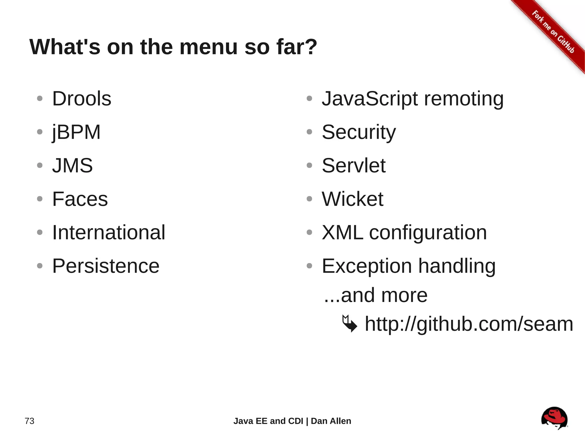 What's on the menu so far?

     ●   Drools                          ●   JavaScript remoting
     ●   jBPM                            ●   Security
     ●   JMS                             ●   Servlet
     ●   Faces                           ●   Wicket
     ●   International                   ●   XML configuration
     ●   Persistence                     ●   Exception handling
                                             ...and more
                                                 http://github.com/seam



73                       Java EE and CDI | Dan Allen
 