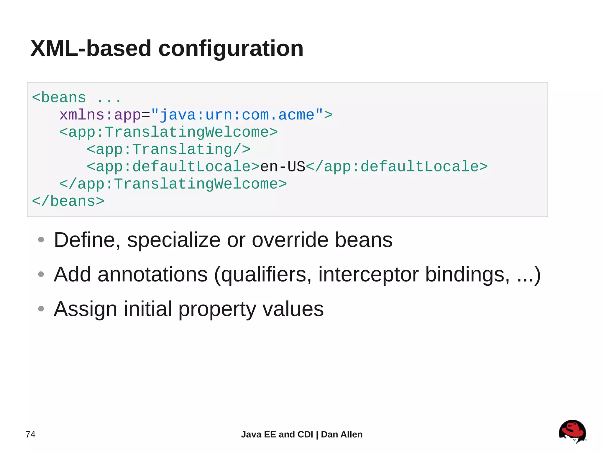 XML-based configuration

 <beans ...
    xmlns:app="java:urn:com.acme">
    <app:TranslatingWelcome>
       <app:Translating/>
       <app:defaultLocale>en-US</app:defaultLocale>
    </app:TranslatingWelcome>
 </beans>

     ●   Define, specialize or override beans
     ●   Add annotations (qualifiers, interceptor bindings, ...)
     ●   Assign initial property values




74                            Java EE and CDI | Dan Allen
 