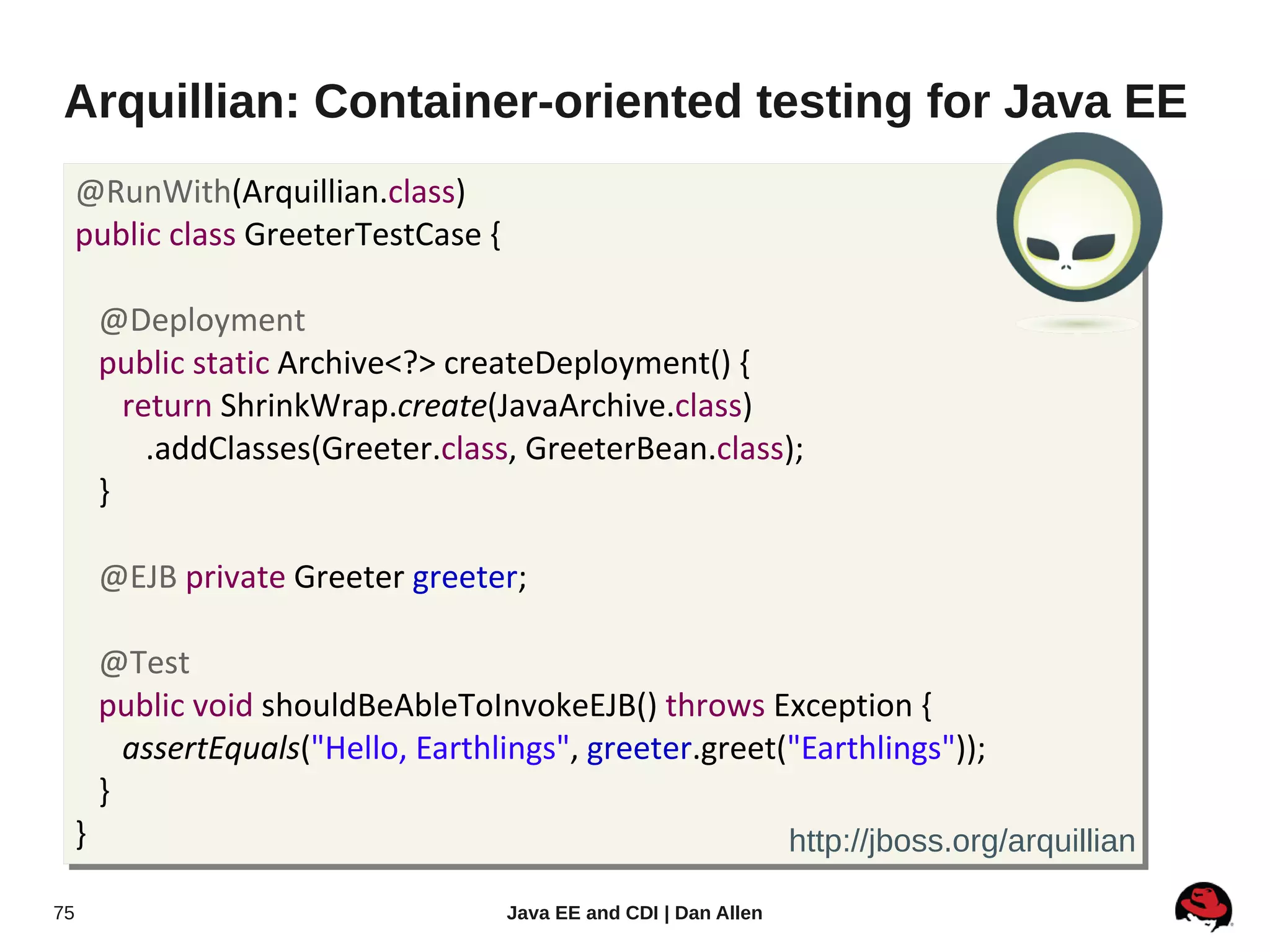 Arquillian: Container-oriented testing for Java EE
     @RunWith(Arquillian.class)
     public class GreeterTestCase {

         @Deployment
         public static Archive<?> createDeployment() {
           return ShrinkWrap.create(JavaArchive.class)
             .addClasses(Greeter.class, GreeterBean.class);
         }

         @EJB private Greeter greeter;

         @Test
         public void shouldBeAbleToInvokeEJB() throws Exception {
           assertEquals("Hello, Earthlings", greeter.greet("Earthlings"));
         }
     }                                                              http://jboss.org/arquillian

75                                    Java EE and CDI | Dan Allen
 