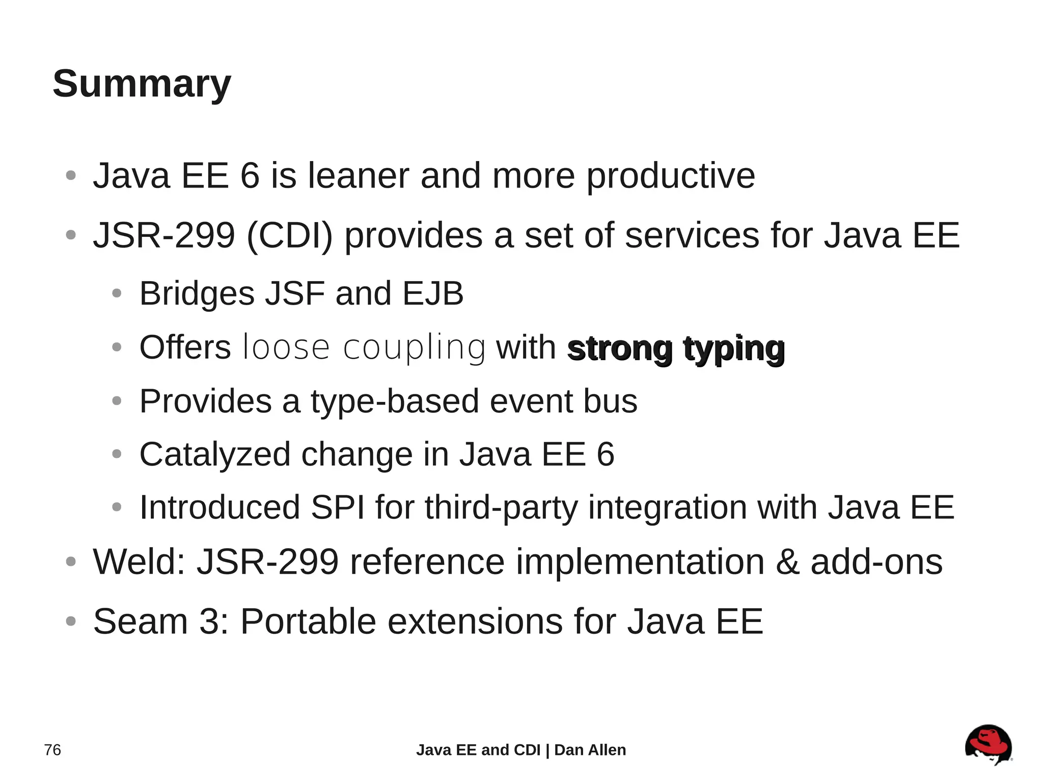 Summary

     ●   Java EE 6 is leaner and more productive
     ●   JSR-299 (CDI) provides a set of services for Java EE
          ●   Bridges JSF and EJB
          ●   Offers loose coupling with strong typing
          ●   Provides a type-based event bus
          ●   Catalyzed change in Java EE 6
          ●   Introduced SPI for third-party integration with Java EE
     ●   Weld: JSR-299 reference implementation & add-ons
     ●   Seam 3: Portable extensions for Java EE


76                              Java EE and CDI | Dan Allen
 
