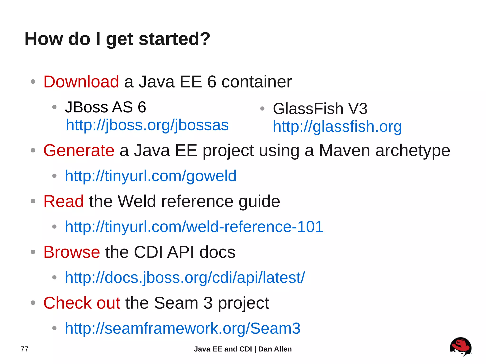 How do I get started?

     ●   Download a Java EE 6 container
          ●   JBoss AS 6                           ●   GlassFish V3
              http://jboss.org/jbossas                 http://glassfish.org
     ●   Generate a Java EE project using a Maven archetype
          ●   http://tinyurl.com/goweld
     ●   Read the Weld reference guide
          ●   http://tinyurl.com/weld-reference-101
     ●   Browse the CDI API docs
          ●   http://docs.jboss.org/cdi/api/latest/
     ●   Check out the Seam 3 project
          ●   http://seamframework.org/Seam3
77                               Java EE and CDI | Dan Allen
 