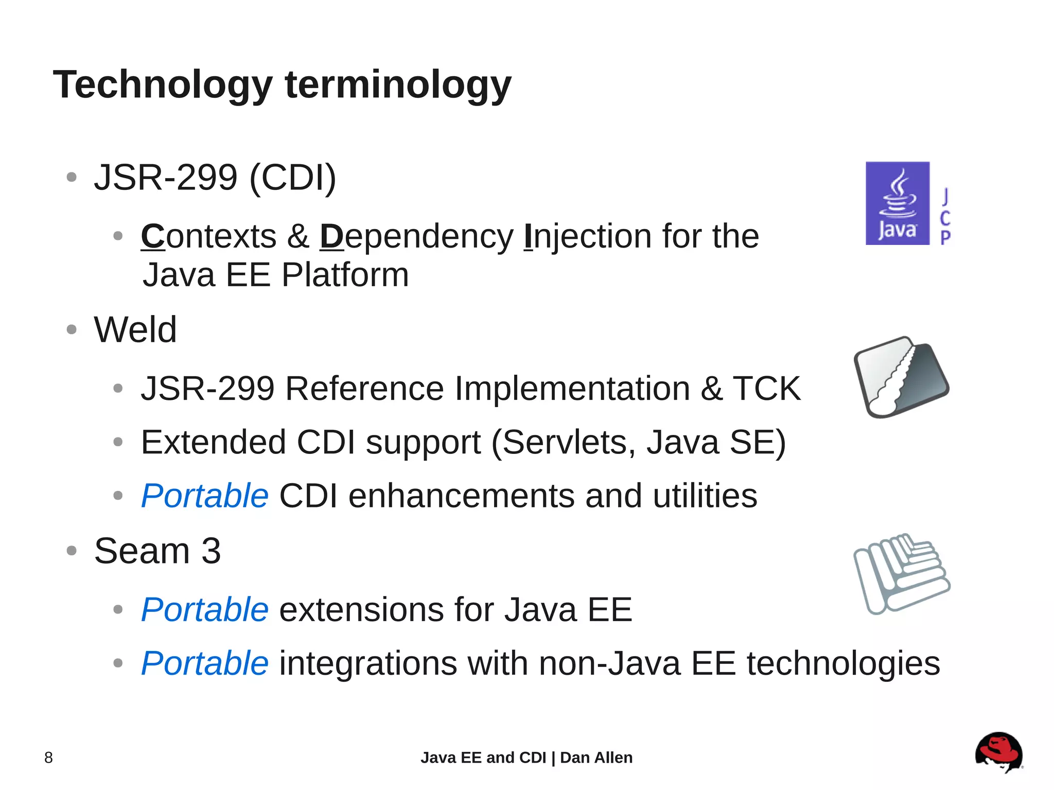 Technology terminology

    ●   JSR-299 (CDI)
        ●   Contexts & Dependency Injection for the
            Java EE Platform
    ●   Weld
        ●   JSR-299 Reference Implementation & TCK
        ●   Extended CDI support (Servlets, Java SE)
        ●   Portable CDI enhancements and utilities
    ●   Seam 3
        ●   Portable extensions for Java EE
        ●   Portable integrations with non-Java EE technologies

8                            Java EE and CDI | Dan Allen
 