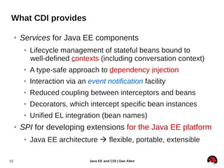 What CDI provides

     ●   Services for Java EE components
          ●   Lifecycle management of stateful beans bound to
              well-defined contexts (including conversation context)
          ●   A type-safe approach to dependency injection
          ●   Interaction via an event notification facility
          ●   Reduced coupling between interceptors and beans
          ●   Decorators, which intercept specific bean instances
          ●   Unified EL integration (bean names)
     ●   SPI for developing extensions for the Java EE platform
          ●   Java EE architecture  flexible, portable, extensible

10                                Java EE and CDI | Dan Allen
 