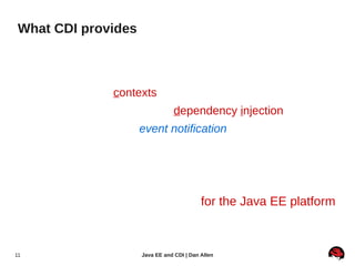 What CDI provides

     ●   Services for Java EE components
          ●   Lifecycle management of stateful beans bound to
              well-defined contexts (including conversation context)
          ●   A type-safe approach to dependency injection
          ●   Interaction via an event notification facility
          ●   Reduced coupling between interceptors and beans
          ●   Decorators, which intercept specific bean instances
          ●   Unified EL integration (bean names)
     ●   SPI for developing extensions for the Java EE platform
          ●   Java EE architecture  flexible, portable, extensible

11                                Java EE and CDI | Dan Allen
 