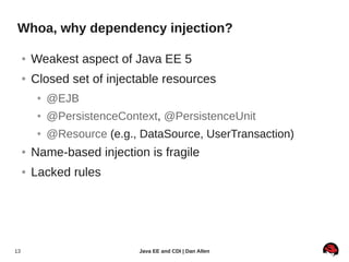 Whoa, why dependency injection?

     ●   Weakest aspect of Java EE 5
     ●   Closed set of injectable resources
          ●   @EJB
          ●   @PersistenceContext, @PersistenceUnit
          ●   @Resource (e.g., DataSource, UserTransaction)
     ●   Name-based injection is fragile
     ●   Lacked rules




13                            Java EE and CDI | Dan Allen
 