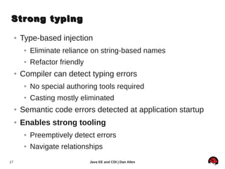 Strong typing

     ●   Type-based injection
          ●   Eliminate reliance on string-based names
          ●   Refactor friendly
     ●   Compiler can detect typing errors
          ●   No special authoring tools required
          ●   Casting mostly eliminated
     ●   Semantic code errors detected at application startup
     ●   Enables strong tooling
          ●   Preemptively detect errors
          ●   Navigate relationships
17                                Java EE and CDI | Dan Allen
 